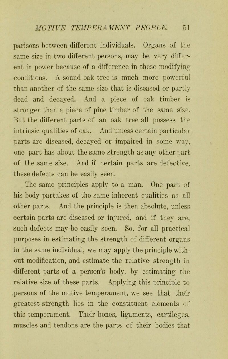 parisons between different individuals. Organs of the same size in two different persons, may be very differ- ent in power because of a difference in these modifying- conditions. A sound oak tree is much more powerful than another of the same size that is diseased or partly dead and decayed. And a piece of oak timber is stronger than a piece of pine timber of the same size. But the different parts of an oak tree all possess the intrinsic qualities of oak. And unless certain particular parts are diseased, decayed or impaired in some way, one part has about the same strength as any other part of the same size. And if certain parts are defective, these defects can be easily seen. The same principles apply to a man. One part of his body partakes of the same inherent qualities as all other parts. And the principle is then absolute, unless certain parts are diseased or injured, and if they are, such defects may be easily seen. So, for all practical purposes in estimating the strength of different organs in the same individual, we may apply the principle with- out modification, and estimate the relative- strength in different parts of a person’s body, by estimating the relative size of these parts. Applying this principle to persons of the motive temperament, we see that their greatest strength lies in the constituent elements of this temperament. Their bones, ligaments, cartileges, muscles and tendons are the parts of their bodies that