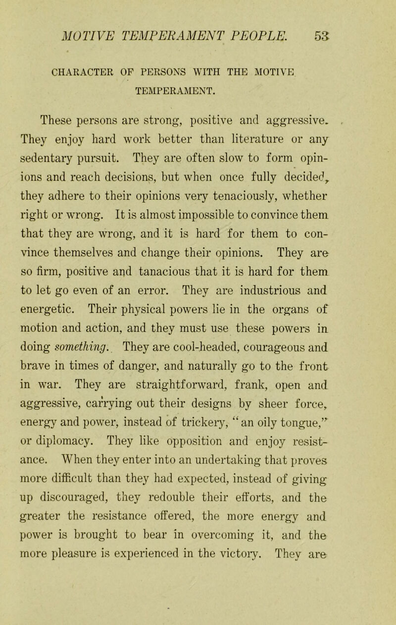 CHARACTER OP PERSONS WITH THE MOTIVE TEMPERAMENT. These persons are strong, positive and aggressive. They enjoy hard work better than literature or any sedentary pursuit. They are often slow to form opin- ions and reach decisions, but when once fully decided,, they adhere to their opinions very tenaciously, whether right or wrong. It is almost impossible to convince them that they are wrong, and it is hard for them to con- vince themselves and change their opinions. They are so firm, positive and tanacious that it is hard for them to let go even of an error. They are industrious and energetic. Their physical powers lie in the organs of motion and action, and they must use these powers in. doing something. They are cool-headed, courageous and brave in times of danger, and naturally go to the front in war. They are straightforward, frank, open and aggressive, carrying out their designs by sheer force, energy and power, instead of trickeiy, “an oily tongue,” or diplomacy. They like opposition and enjoy resist- ance. When they enter into an undertaking that proves more difficult than they had expected, instead of giving up discouraged, they redouble their efforts, and the greater the resistance offered, the more energy and power is brought to bear in overcoming it, and the more pleasure is experienced in the victoiy. They are