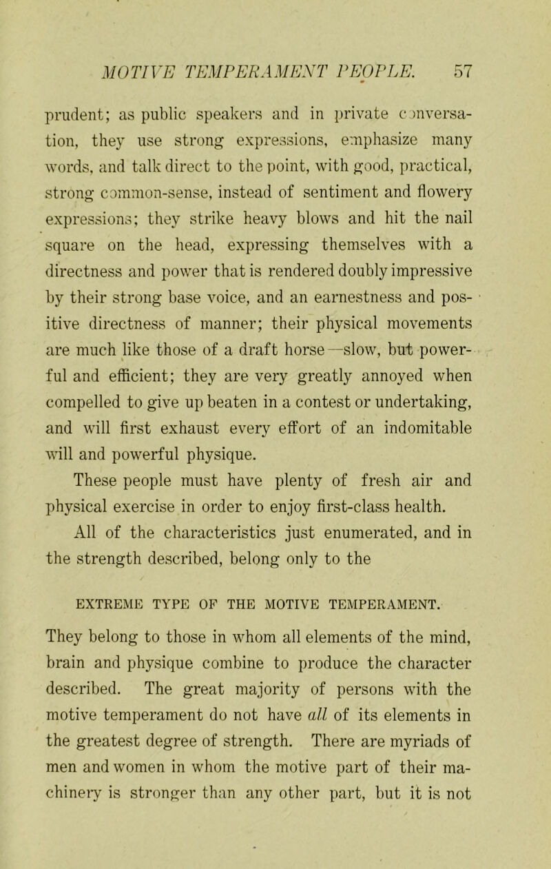 prudent; as public speakers and in private conversa- tion, they use strong expressions, emphasize many words, and talk direct to the point, with good, practical, strong common-sense, instead of sentiment and flowery expressions; they strike heavy blows and hit the nail square on the head, expressing themselves with a directness and power that is rendered doubly impressive by their strong base voice, and an earnestness and pos- itive directness of manner; their physical movements are much like those of a draft horse—slow, but power- ful and efficient; they are very greatly annoyed when compelled to give up beaten in a contest or undertaking, and will first exhaust every effort of an indomitable will and powerful physique. These people must have plenty of fresh air and physical exercise in order to enjoy first-class health. All of the characteristics just enumerated, and in the strength described, belong only to the EXTREME TYPE OF THE MOTIVE TEMPERAMENT. They belong to those in whom all elements of the mind, brain and physique combine to produce the character described. The great majority of persons with the motive temperament do not have all of its elements in the greatest degree of strength. There are myriads of men and women in whom the motive part of their ma- chineiy is stronger than any other part, but it is not
