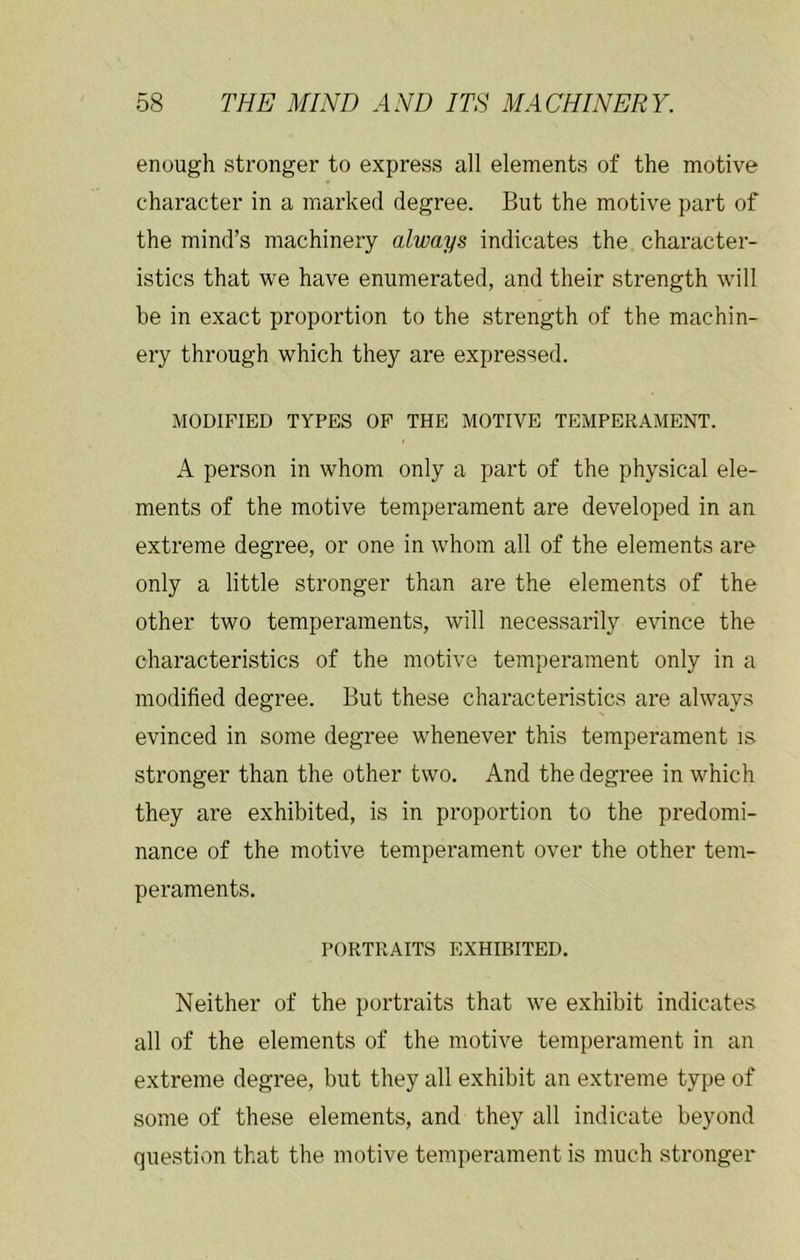 enough stronger to express all elements of the motive character in a marked degree. But the motive part of the mind’s machinery always indicates the character- istics that we have enumerated, and their strength will be in exact proportion to the strength of the machin- ery through which they are expressed. MODIFIED TYPES OP THE MOTIVE TEMPERAMENT. A person in whom only a part of the physical ele- ments of the motive temperament are developed in an extreme degree, or one in whom all of the elements are only a little stronger than are the elements of the other two temperaments, will necessarily evince the characteristics of the motive temperament only in a modified degree. But these characteristics are always evinced in some degree whenever this temperament is stronger than the other two. And the degree in which they are exhibited, is in proportion to the predomi- nance of the motive temperament over the other tem- peraments. PORTRAITS EXHIBITED. Neither of the portraits that we exhibit indicates all of the elements of the motive temperament in an extreme degree, but they all exhibit an extreme type of some of these elements, and they all indicate beyond question that the motive temperament is much stronger
