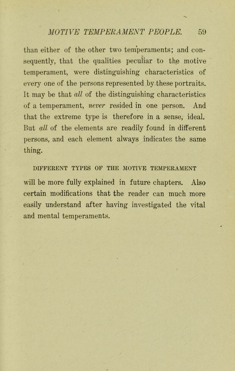 than either of the other two temperaments; and con- sequently, that the qualities peculiar to the motive temperament, were distinguishing characteristics of every one of the persons represented by these portraits. It may be that all of the distinguishing characteristics of a temperament, never resided in one person. And that the extreme type is therefore in a sense, ideal. But all of the elements are readily found in different persons, and each element always indicates the same thing. DIFFERENT TYPES OF THE MOTIVE TEMPERAMENT will be more fully explained in future chapters. Also certain modifications that the reader can much more easily understand after having investigated the vital and mental temperaments.