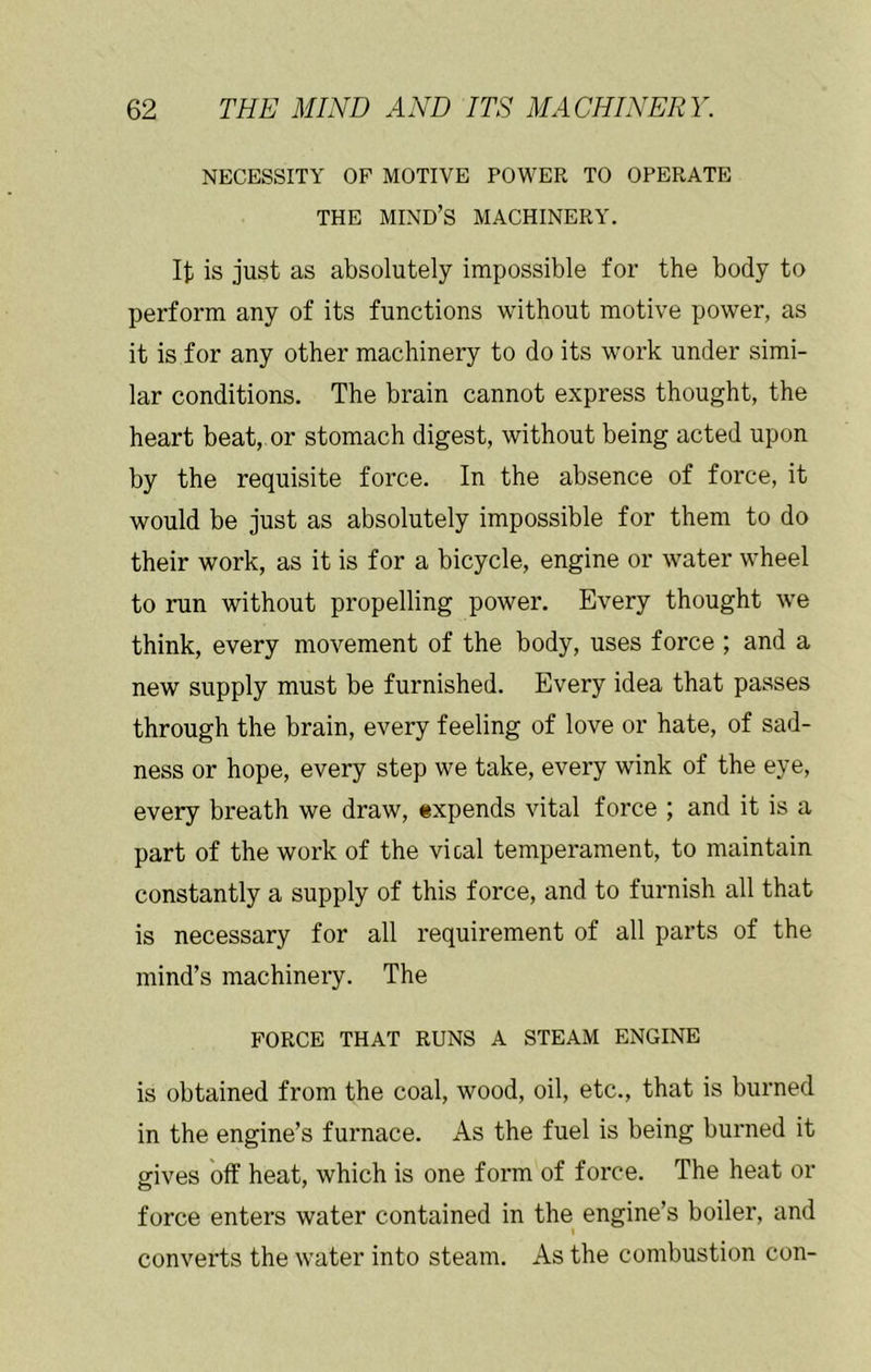 NECESSITY OF MOTIVE POWER TO OPERATE THE mind’s machinery. It is just as absolutely impossible for the body to perform any of its functions without motive power, as it is for any other machinery to do its work under simi- lar conditions. The brain cannot express thought, the heart beat, or stomach digest, without being acted upon by the requisite force. In the absence of force, it would be just as absolutely impossible for them to do their work, as it is for a bicycle, engine or water wheel to run without propelling power. Every thought we think, every movement of the body, uses force ; and a new supply must be furnished. Every idea that passes through the brain, every feeling of love or hate, of sad- ness or hope, every step we take, every wink of the eye, every breath we draw, expends vital force ; and it is a part of the work of the vical temperament, to maintain constantly a supply of this force, and to furnish all that is necessary for all requirement of all parts of the mind’s machinery. The FORCE THAT RUNS A STEAM ENGINE is obtained from the coal, wood, oil, etc., that is burned in the engine’s furnace. As the fuel is being burned it gives off heat, which is one form of force. The heat or force enters water contained in the engine’s boiler, and I converts the water into steam. As the combustion con-