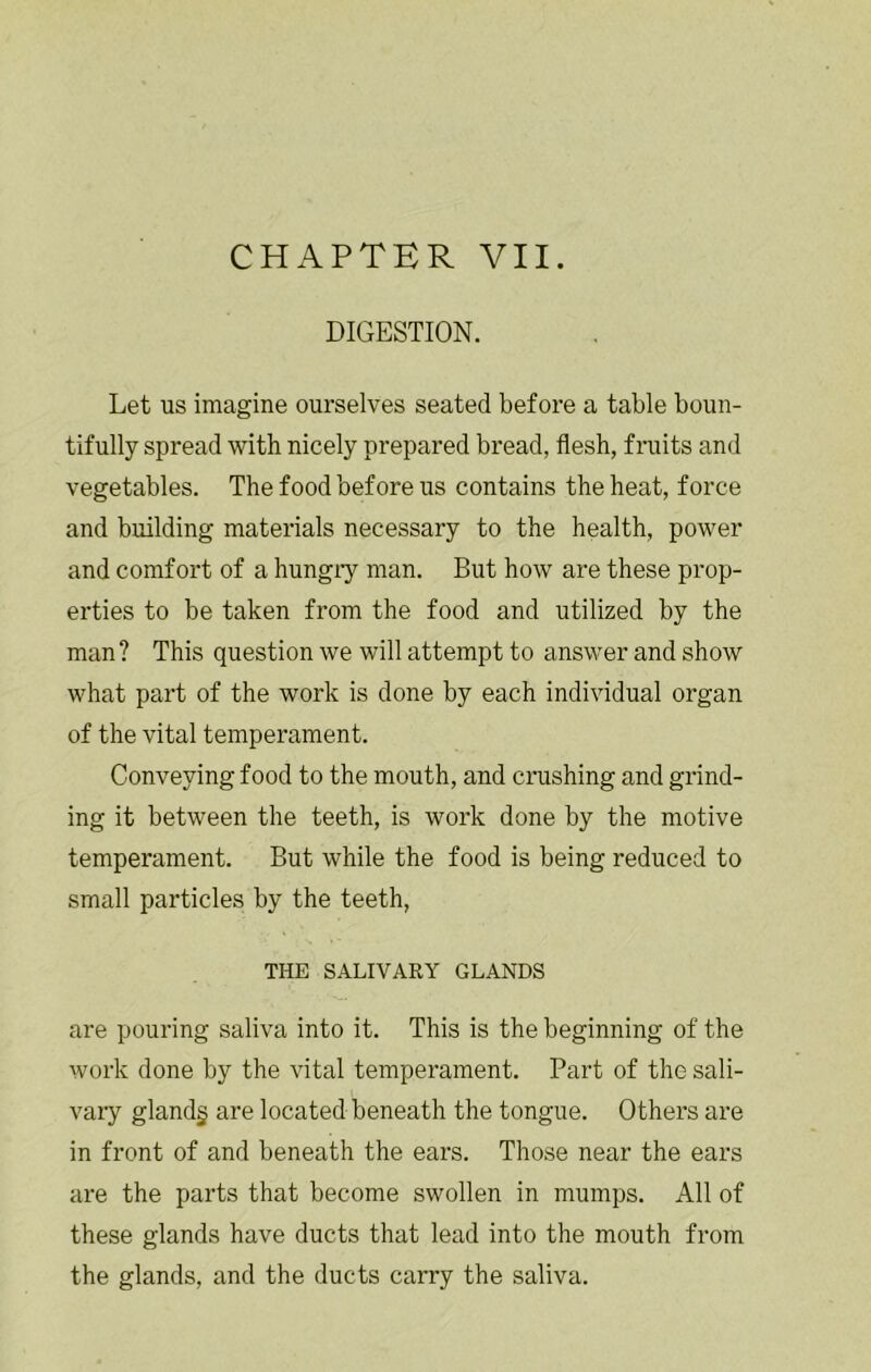 CHAPTER VII. DIGESTION. Let us imagine ourselves seated before a table boun- tifully spread with nicely prepared bread, flesh, finits and vegetables. The food before us contains the heat, force and building materials necessary to the health, power and comfort of a hungry man. But how are these prop- erties to be taken from the food and utilized by the man? This question we will attempt to answer and show what part of the work is done by each individual organ of the vital temperament. Conveying food to the mouth, and crashing and grind- ing it between the teeth, is work done by the motive temperament. But while the food is being reduced to small particles by the teeth, THE SALIVARY GLANDS are pouring saliva into it. This is the beginning of the work done by the vital temperament. Part of the sali- vary gland§ are located beneath the tongue. Others are in front of and beneath the ears. Those near the ears are the parts that become swollen in mumps. All of these glands have ducts that lead into the mouth from the glands, and the ducts carry the saliva.