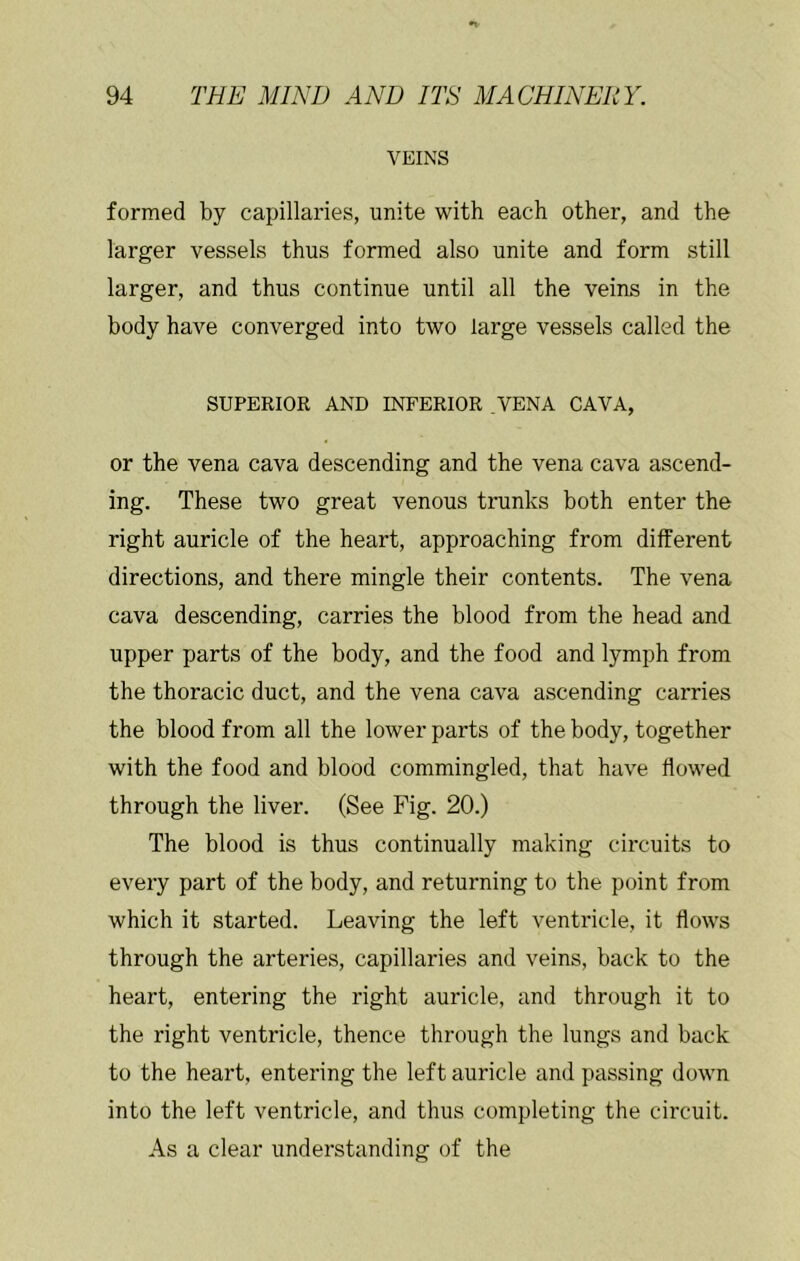 VEINS formed by capillaries, unite with each other, and the larger vessels thus formed also unite and form still larger, and thus continue until all the veins in the body have converged into two large vessels called the SUPERIOR AND INFERIOR .VENA CAVA, or the vena cava descending and the vena cava ascend- ing. These two great venous trunks both enter the right auricle of the heart, approaching from different directions, and there mingle their contents. The vena cava descending, carries the blood from the head and upper parts of the body, and the food and lymph from the thoracic duct, and the vena cava ascending carries the blood from all the lower parts of the body, together with the food and blood commingled, that have flowed through the liver. (See Fig. 20.) The blood is thus continually making circuits to every part of the body, and returning to the point from which it started. Leaving the left ventricle, it flows through the arteries, capillaries and veins, back to the heart, entering the right auricle, and through it to the right ventricle, thence through the lungs and back to the heart, entering the left auricle and passing down into the left ventricle, and thus completing the circuit. As a clear understanding of the