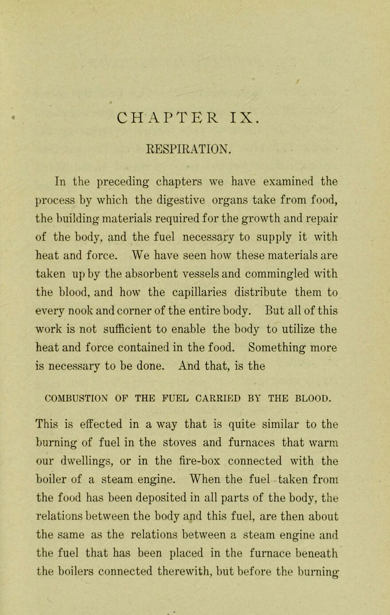 « CHAPTER IX. RESPIRATION. In the preceding chapters we have examined the })rocess by which the digestive organs take from food, the building materials required for the growth and repair of the body, and the fuel necessary to supply it with heat and force. We have seen how these materials are taken up by the absorbent vessels and commingled with the blood, and how the capillaries distribute them to every nook and corner of the entire body. But all of this work is not sufficient to enable the body to utilize the heat and force contained in the food. Something more is necessary to be done. And that, is the COMBUSTION OF THE FUEL CARRIED BY THE BLOOD. This is effected in a way that is quite similar to the burning of fuel in the stoves and furnaces that warm our dwellings, or in the fire-box connected with the boiler of a steam engine. When the fuel taken from the food has been deposited in all parts of the body, the relations between the body and this fuel, are then about the same as the relations between a steam engine and the fuel that has been placed in the furnace beneath the boilers connected therewith, but before the burning