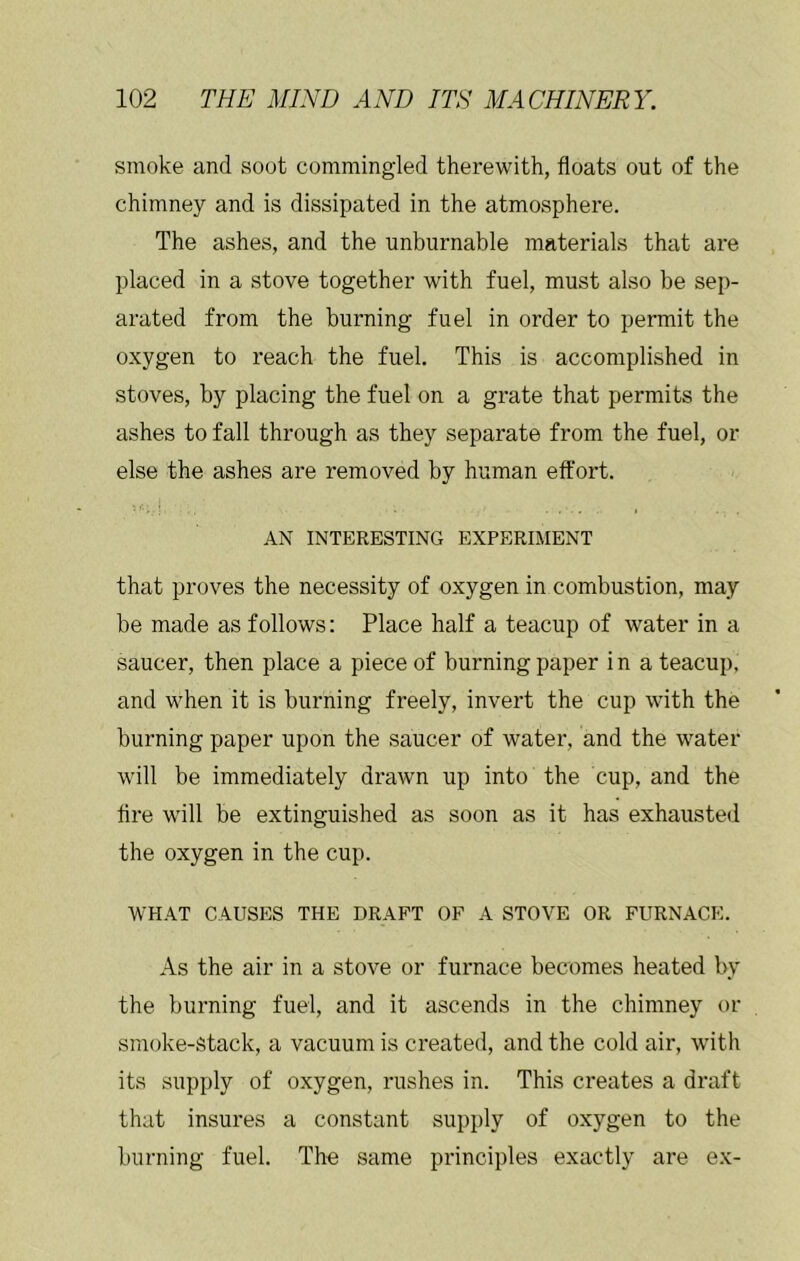 smoke and soot commingled therewith, floats out of the chimney and is dissipated in the atmosphere. The ashes, and the unburnable materials that are placed in a stove together with fuel, must also be sep- arated from the burning fuel in order to permit the oxygen to reach the fuel. This is accomplished in stoves, by placing the fuel on a grate that permits the ashes to fall through as they separate from the fuel, or else the ashes are removed by human effort. AN INTERESTING EXPERIMENT that proves the necessity of oxygen in combustion, may be made as follows: Place half a teacup of water in a saucer, then place a piece of burning paper in a teacup, and when it is burning freely, invert the cup with the burning paper upon the saucer of water, and the water will be immediately drawn up into the cup, and the fire will be extinguished as soon as it has exhausted the oxygen in the cup. WHAT CAUSES THE DRAFT OF A STOVE OR FURNACE. As the air in a stove or furnace becomes heated by the burning fuel, and it ascends in the chimney or smoke-stack, a vacuum is created, and the cold air, with its supply of oxygen, rushes in. This creates a draft that insures a constant supply of oxygen to the burning fuel. The same principles exactly are ex-