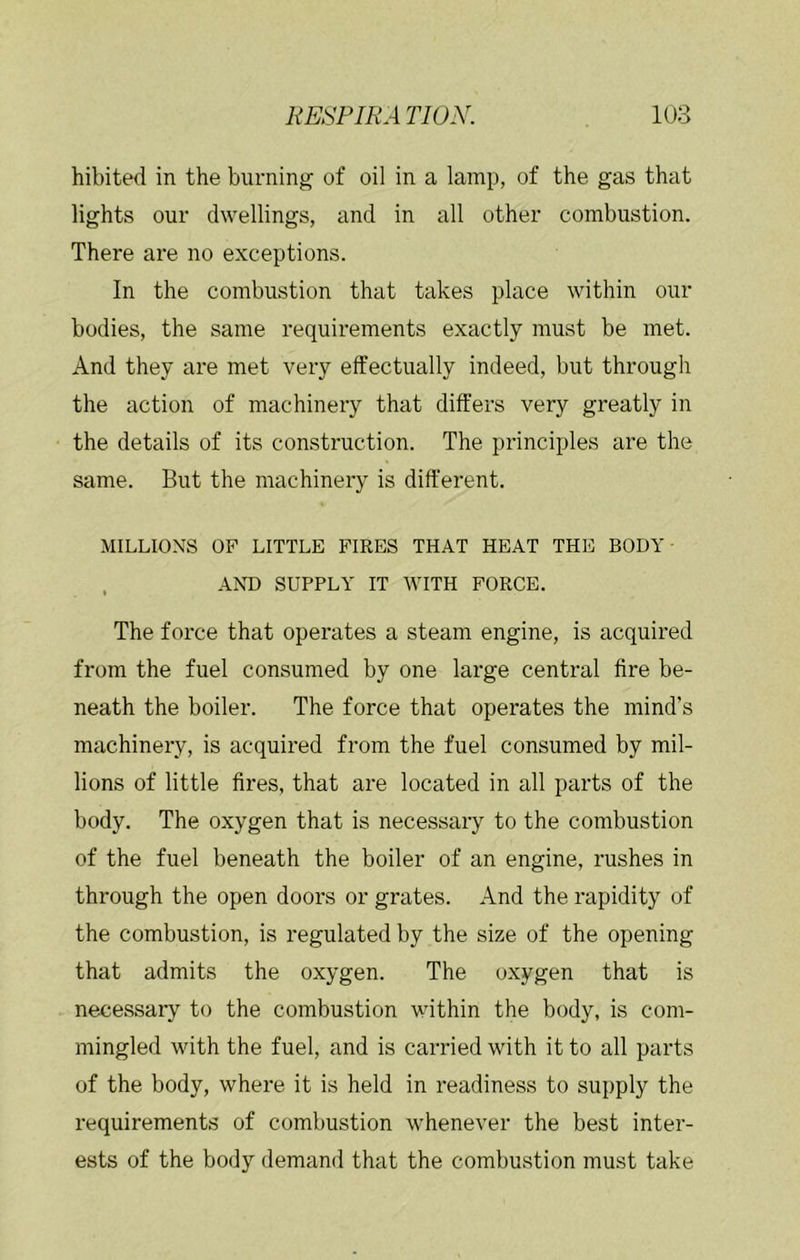 hibited in the burning of oil in a lamp, of the gas that lights our dwellings, and in all other combustion. There are no exceptions. In the combustion that takes place within our bodies, the same requirements exactly must be met. And they are met very effectually indeed, but through the action of machinery that differs very greatly in the details of its construction. The principles are the same. But the machinery is different. MILLIONS OF LITTLE FIRES THAT HEAT THE BODY , AND SUPPLY IT WITH FORCE. The force that operates a steam engine, is acquired from the fuel consumed by one large central fire be- neath the boiler. The force that operates the mind’s machinery, is acquired from the fuel consumed by mil- lions of little fires, that are located in all parts of the body. The oxygen that is necessary to the combustion of the fuel beneath the boiler of an engine, rushes in through the open doors or grates. And the rapidity of the combustion, is regulated by the size of the opening that admits the oxygen. The oxygen that is necessary to the combustion within the body, is com- mingled with the fuel, and is carried with it to all parts of the body, where it is held in readiness to supply the requirements of combustion whenever the best inter- ests of the body demand that the combustion must take
