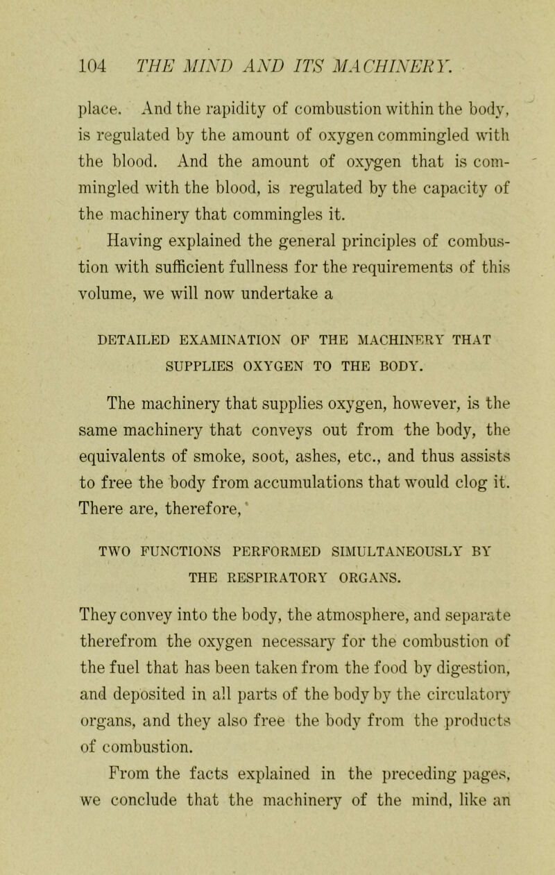 place. And the rapidity of combustion within the body, is regulated by the amount of oxygen commingled with the blood. And the amount of oxygen that is com- mingled with the blood, is regulated by the capacity of the machinery that commingles it. Having explained the general principles of combus- tion with sufficient fullness for the requirements of this volume, we will now undertake a DETAILED EXAMINATION OF THE MACHINERY THAT SUPPLIES OXYGEN TO THE BODY. The machinery that supplies oxygen, however, is the same machinery that conveys out from the body, the equivalents of smoke, soot, ashes, etc., and thus assists to free the body from accumulations that would clog it. There are, therefore, ‘ TWO FUNCTIONS PERFORMED SIMULTANEOUSLY BY THE RESPIRATORY ORGANS. They convey into the body, the atmosphere, and separate therefrom the oxygen necessary for the combustion of the fuel that has been taken from the food by digestion, and deposited in all parts of the body by the circulatory organs, and they also free the body from the products of combustion. From the facts explained in the preceding pages, we conclude that the machinery of the mind, like an