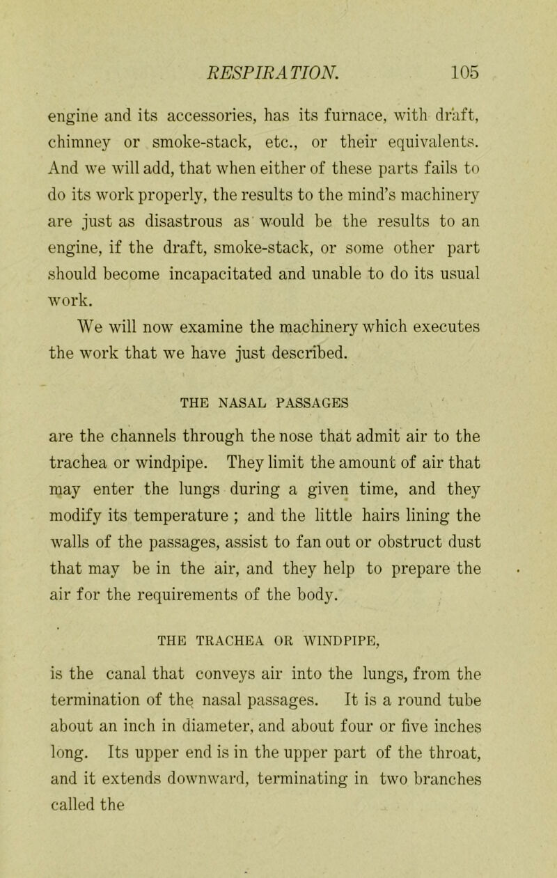 engine and its accessories, has its furnace, with draft, chimney or smoke-stack, etc., or their equivalents. And we will add, that when either of these parts fails to do its work properly, the results to the mind’s machinery are just as disastrous as would be the results to an engine, if the draft, smoke-stack, or some other part should become incapacitated and unable to do its usual work. We will now examine the machinery which executes the work that we have just described. THE NASAL PASSAGES are the channels through the nose that admit air to the trachea or windpipe. They limit the amount of air that may enter the lungs during a given time, and they modify its temperature ; and the little hairs lining the walls of the passages, assist to fan out or obstruct dust that may be in the air, and they help to prepare the air for the requirements of the body. THE TRACHEA OR WINDPIPE, is the canal that conveys air into the lungs, from the termination of the nasal passages. It is a round tube about an inch in diameter, and about four or five inches long. Its upper end is in the upper part of the throat, and it extends downward, terminating in two branches called the