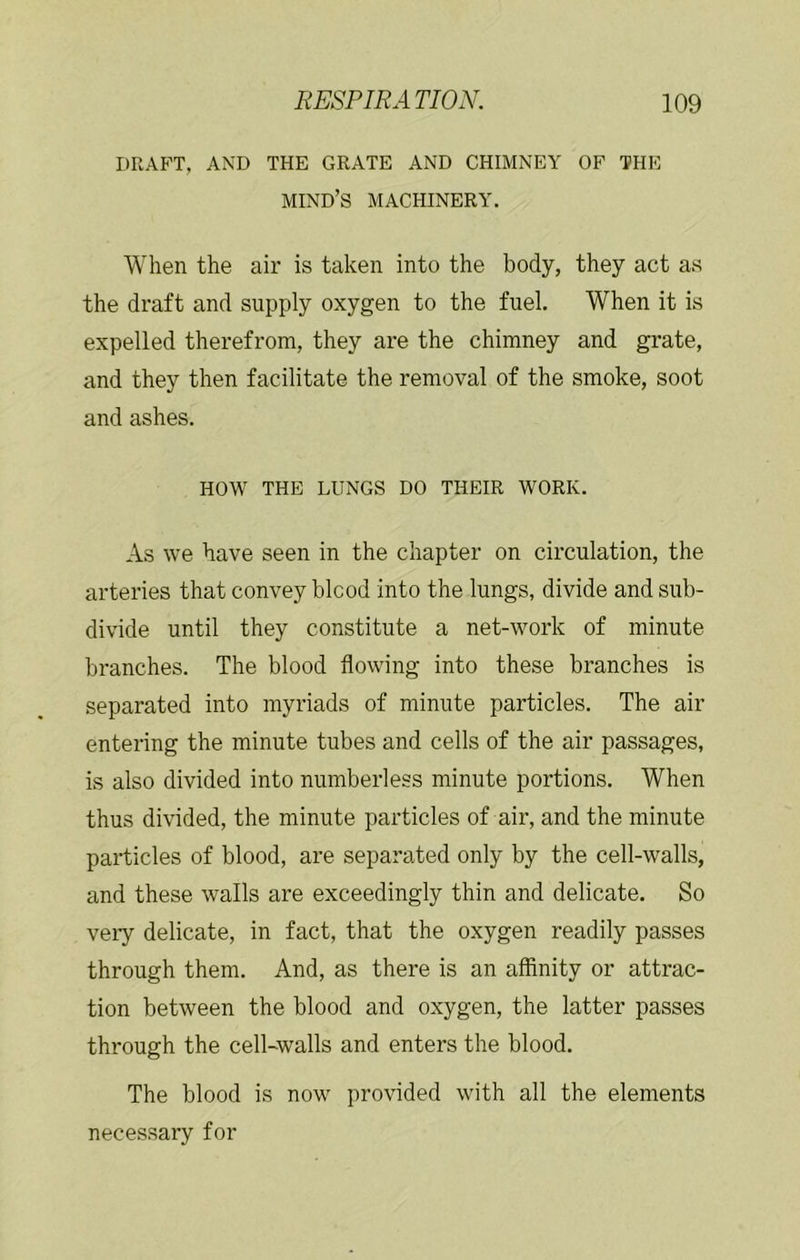 DRAFT, AND THE GRATE AND CHIMNEY OF THE mind’s machinery. When the air is taken into the body, they act as the draft and supply oxygen to the fuel. When it is expelled therefrom, they are the chimney and grate, and they then facilitate the removal of the smoke, soot and ashes. HOW THE LUNGS DO THEIR WORK. As we have seen in the chapter on circulation, the arteries that convey blood into the lungs, divide and sub- divide until they constitute a net-work of minute branches. The blood flowing into these branches is separated into myriads of minute particles. The air entering the minute tubes and cells of the air passages, is also divided into numberless minute portions. When thus divided, the minute particles of air, and the minute particles of blood, are separated only by the cell-walls, and these walls are exceedingly thin and delicate. So veiy delicate, in fact, that the oxygen readily passes through them. And, as there is an affinity or attrac- tion between the blood and oxygen, the latter passes through the cell-walls and enters the blood. The blood is now provided with all the elements necessary for