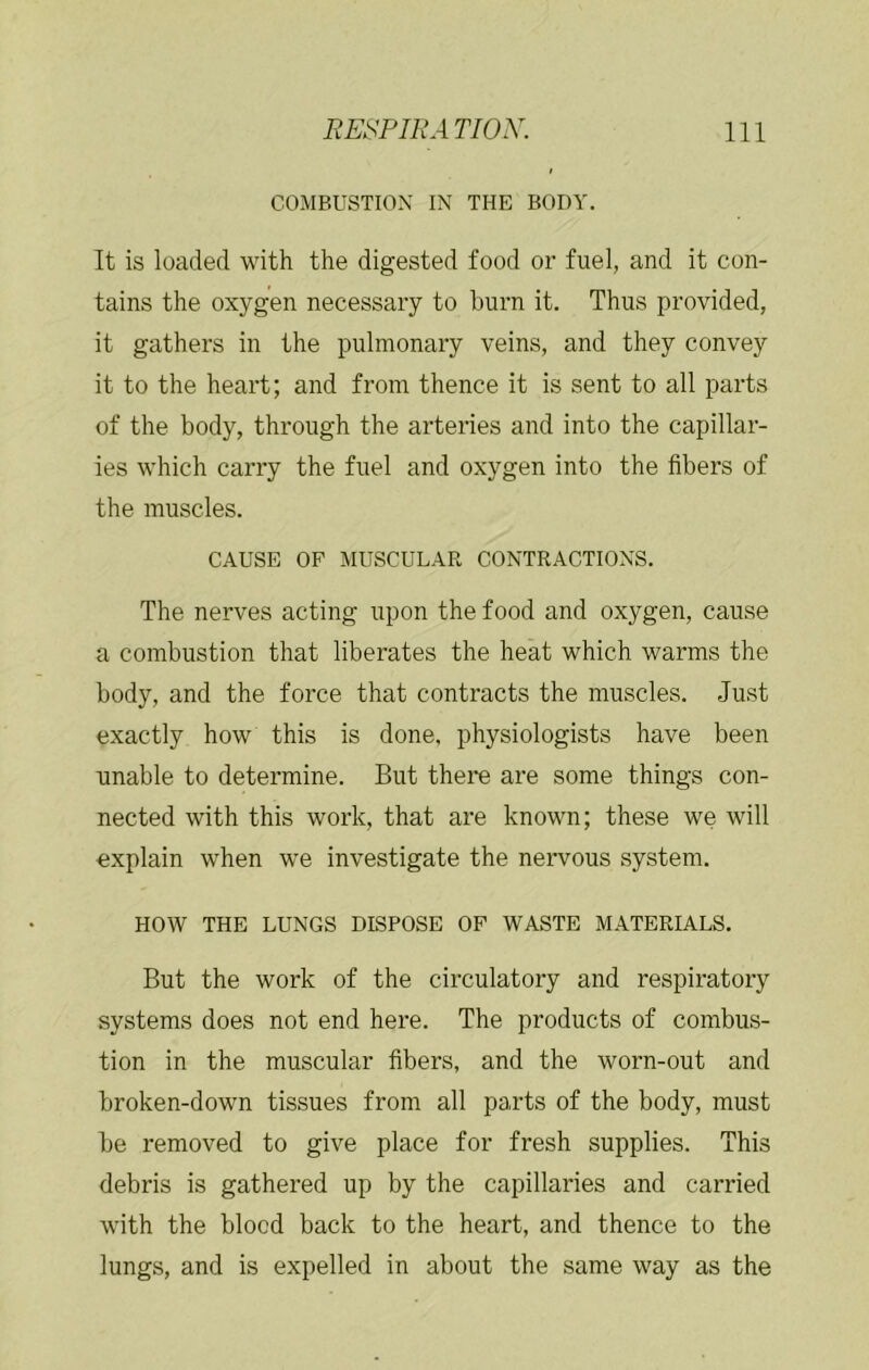 COMBUSTION IN THE BODY. It is loaded with the digested food or fuel, and it con- tains the oxygen necessary to burn it. Thus provided, it gathers in the pulmonary veins, and they convey it to the heart; and from thence it is sent to all parts of the body, through the arteries and into the capillar- ies which carry the fuel and oxygen into the fibers of the muscles. CAUSE OF MUSCULAR CONTRACTIONS. The nerves acting upon the food and oxygen, cause a combustion that liberates the heat which warms the body, and the force that contracts the muscles. Just exactly how this is done, physiologists have been unable to determine. But there are some things con- nected with this work, that are known; these we will ■explain when we investigate the nervous system. HOW THE LUNGS DISPOSE OF WASTE MATERIALS. But the work of the circulatory and respiratory systems does not end here. The products of combus- tion in the muscular fibers, and the worn-out and broken-down tissues from all parts of the body, must be removed to give place for fresh supplies. This debris is gathered up by the capillaries and carried with the blocd back to the heart, and thence to the lungs, and is expelled in about the same way as the