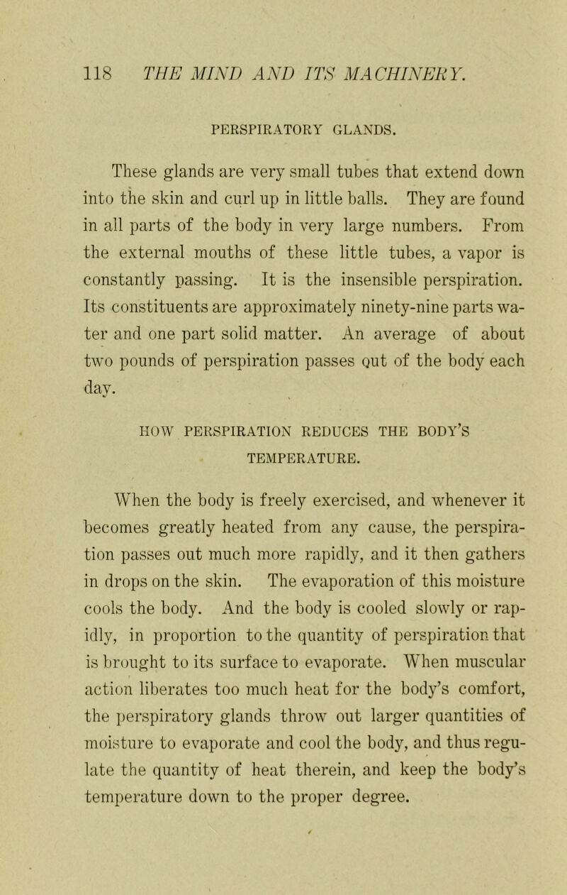 PERSPIRATORY GLANDS. These glands are very small tubes that extend down into the skin and curl up in little balls. They are found in all parts of the body in very large numbers. From the external mouths of these little tubes, a vapor is constantly passing. It is the insensible perspiration. Its constituents are approximately ninety-nine parts wa- ter and one part solid matter. An average of about two pounds of perspiration passes out of the body each day. HOW PERSPIRATION REDUCES THE BODY’S TEMPERATURE. When the body is freely exercised, and whenever it becomes greatly heated from any cause, the perspira- tion passes out much more rapidly, and it then gathers in drops on the skin. The evaporation of this moisture cools the body. And the body is cooled slowly or rap- idly, in proportion to the quantity of perspiration that is brought to its surface to evaporate. When muscular action liberates too much heat for the body’s comfort, the perspiratory glands throw out larger quantities of moisture to evaporate and cool the body, and thus regu- late the quantity of heat therein, and keep the body’s temperature down to the proper degree.