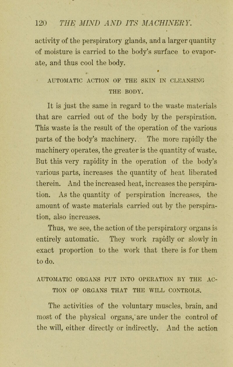 activity of the perspiratory glands, and a larger quantity of moisture is carried to the body’s surface to evapor- ate, and thus cool the body. ^ $ AUTOMATIC ACTION OP THE SKIN IN CLEANSING THE BODY. It is just the same in regard to the waste materials that are carried out of the body by the perspiration. This waste is the result of the operation of the various parts of the body’s machinery. The more rapidly the machinery operates, the greater is the quantity of waste. But this very rapidity in the operation of the body’s various parts, increases the quantity of heat liberated therein. And the increased heat, increases the perspira- tion. As the quantity of perspiration increases, the amount of waste materials carried out by the perspira- tion, also increases. Thus, we see, the action of the perspiratory organs is entirely automatic. They work rapidly or slowly in exact proportion to the work that there is for them to do. AUTOMATIC ORGANS PUT INTO OPERATION BY THE AC- TION OF ORGANS THAT THE WILL CONTROLS. The activities of the voluntary muscles, brain, and most of the physical organs, are under the control of the will, either directly or indirectly. And the action