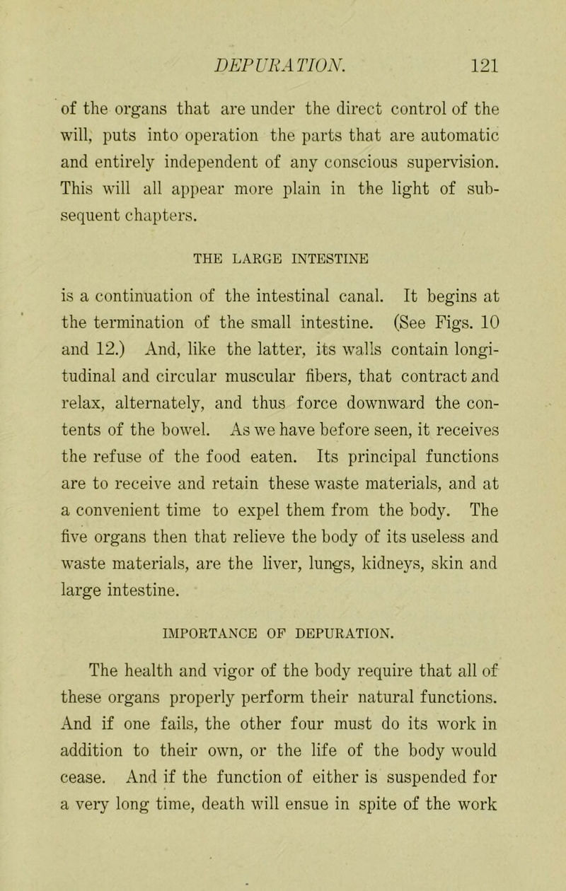 of the organs that are under the direct control of the will, puts into operation the parts that are automatic and entirely independent of any conscious supervision. This will all appear more plain in the light of sub- sequent chapters. THE LARGE INTESTINE is a continuation of the intestinal canal. It begins at the termination of the small intestine. (See Figs. 10 and 12.) And, like the latter, its walls contain longi- tudinal and circular muscular fibers, that contract and relax, alternately, and thus force downward the con- tents of the bowel. As we have before seen, it receives the refuse of the food eaten. Its principal functions are to receive and retain these waste materials, and at a convenient time to expel them from the body. The five organs then that relieve the body of its useless and waste materials, are the liver, lungs, kidneys, skin and large intestine. IMPORTANCE OF DEPURATION. The health and vigor of the body require that all of these organs properly perform their natural functions. And if one fails, the other four must do its work in addition to their own, or the life of the body would cease. And if the function of either is suspended for a veiy long time, death will ensue in spite of the work