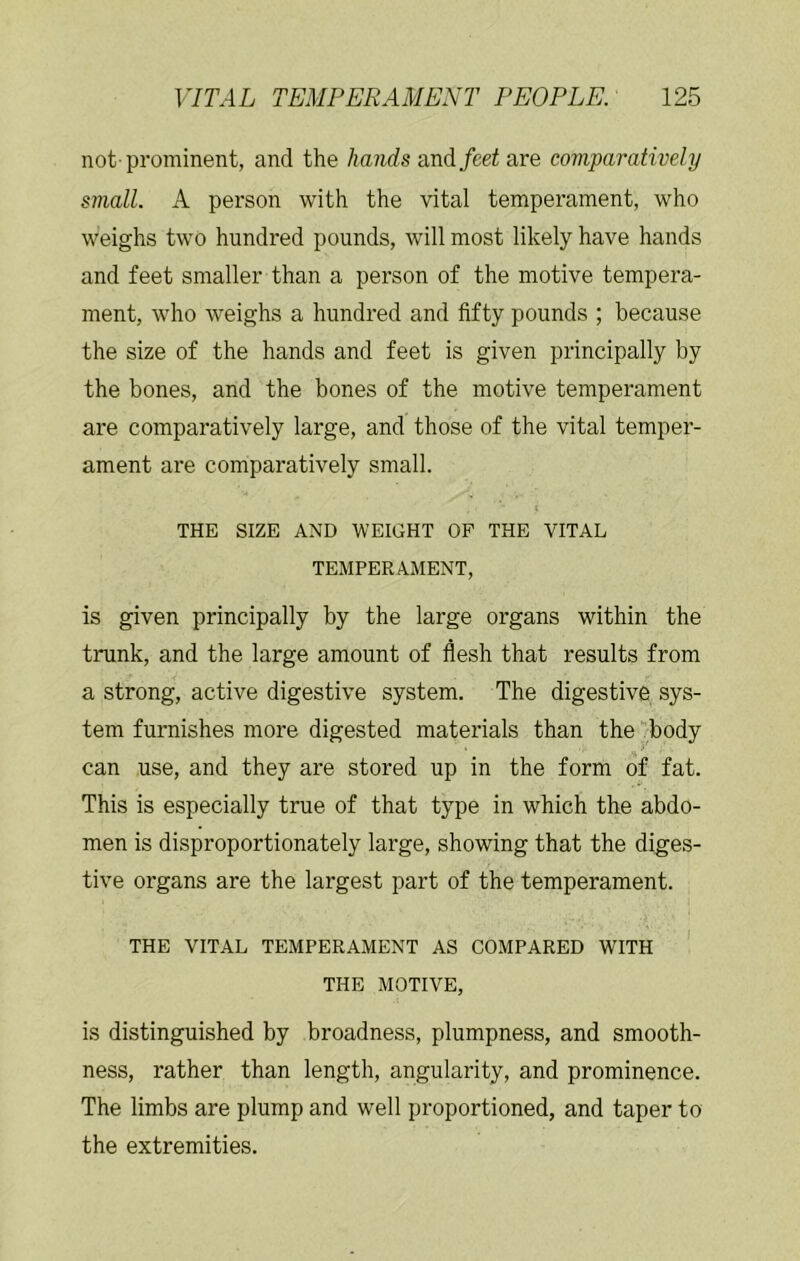 not-prominent, and the hands and/eei are comparatively small. A person with the vital temperament, who weighs two hundred pounds, will most likely have hands and feet smaller than a person of the motive tempera- ment, who weighs a hundred and fifty pounds ; because the size of the hands and feet is given principally by the bones, and the bones of the motive temperament are comparatively large, and those of the vital temper- ament are comparatively small. t THE SIZE AND WEIGHT OP THE VITAL TEMPERAMENT, is given principally by the large organs within the trunk, and the large amount of flesh that results from a strong, active digestive system. The digestive sys- tem furnishes more digested materials than the ^.body can use, and they are stored up in the form of fat. This is especially true of that type in which the abdo- men is disproportionately large, showing that the diges- tive organs are the largest part of the temperament. THE VITAL TEMPERAMENT AS COMPARED WITH THE MOTIVE, is distinguished by broadness, plumpness, and smooth- ness, rather than length, angularity, and prominence. The limbs are plump and well proportioned, and taper to the extremities.