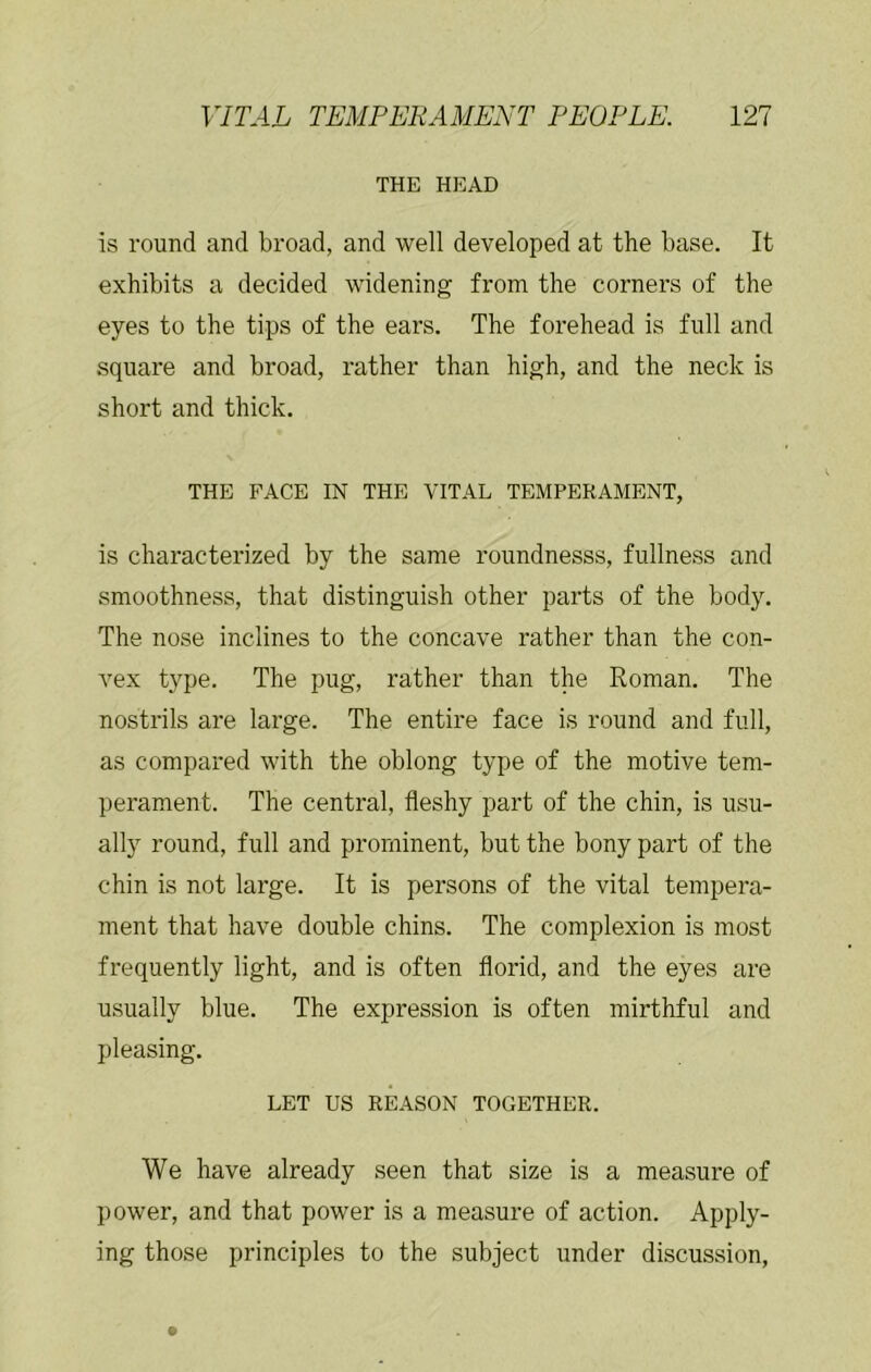 THE HEAD is round and broad, and well developed at the base. It exhibits a decided widening from the corners of the eyes to the tips of the ears. The forehead is full and square and broad, rather than high, and the neck is short and thick. THE FACE IN THE VITAL TEMPERAMENT, is characterized by the same roundnesss, fullness and smoothness, that distinguish other parts of the body. The nose inclines to the concave rather than the con- vex type. The pug, rather than the Roman. The nostrils are large. The entire face is round and full, as compared with the oblong type of the motive tem- perament. The central, fleshy part of the chin, is usu- ally round, full and prominent, but the bony part of the chin is not large. It is persons of the vital tempera- ment that have double chins. The complexion is most frequently light, and is often florid, and the eyes are usually blue. The expression is often mirthful and pleasing. LET us REASON TOGETHER. We have already seen that size is a measure of power, and that power is a measure of action. Apply- ing those principles to the subject under discussion.
