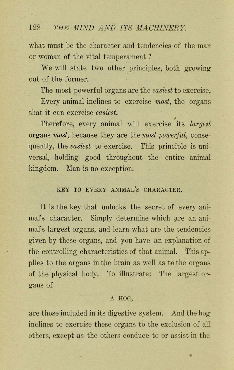 what must be the character and tendencies of the man or woman of the vital temperament ? We will state two other principles, both growing out of the former. The most powerful organs are the easiest to exercise. Every animal inclines to exercise most, the organs that it can exercise easiest. Therefore, every animal will exercise its largest organs most, because they are the most powerful, conse- quently, the easiest to exercise. This principle is uni- versal, holding good throughout the entire animal kingdom. Man is no exception. KEY TO EVERY ANIMAL’S CHARACTER. It is the key that unlocks the secret of every ani- mal’s character. Simply determine which are an ani- mal’s largest organs, and learn what are the tendencies given by these organs, and you have an explanation of the controlling characteristics of that animal. This ap- plies to the organs in the brain as well as to the organs of the physical body. To illustrate: The largest or- gans of A HOG, are those included in its digestive system. And the hog inclines to exercise these organs to the exclusion of all others, except as the others conduce to or assist in the