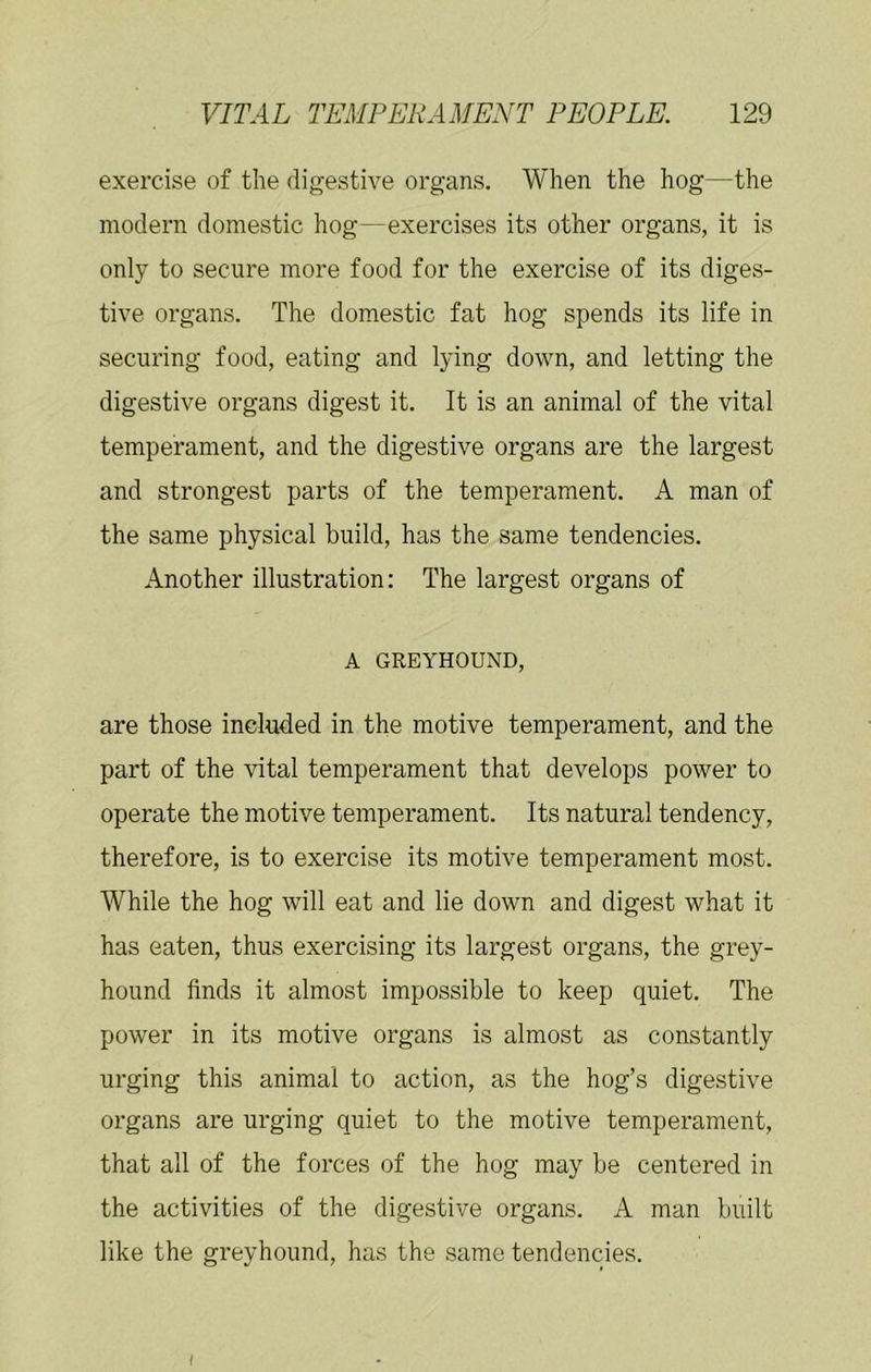 exercise of the digestive oi'gans. When the hog—the modern domestic hog—exercises its other organs, it is only to secure more food for the exercise of its diges- tive organs. The domestic fat hog spends its life in securing food, eating and lying down, and letting the digestive organs digest it. It is an animal of the vital temperament, and the digestive organs are the largest and strongest parts of the temperament. A man of the same physical build, has the same tendencies. Another illustration: The largest organs of A GREYHOUND, are those included in the motive temperament, and the part of the vital temperament that develops power to operate the motive temperament. Its natural tendency, therefore, is to exercise its motive temperament most. While the hog will eat and lie down and digest what it has eaten, thus exercising its largest organs, the grey- hound finds it almost impossible to keep quiet. The power in its motive organs is almost as constantly urging this animal to action, as the hog’s digestive organs are urging quiet to the motive temperament, that all of the forces of the hog may be centered in the activities of the digestive organs. A man built like the greyhound, has the same tendencies. f