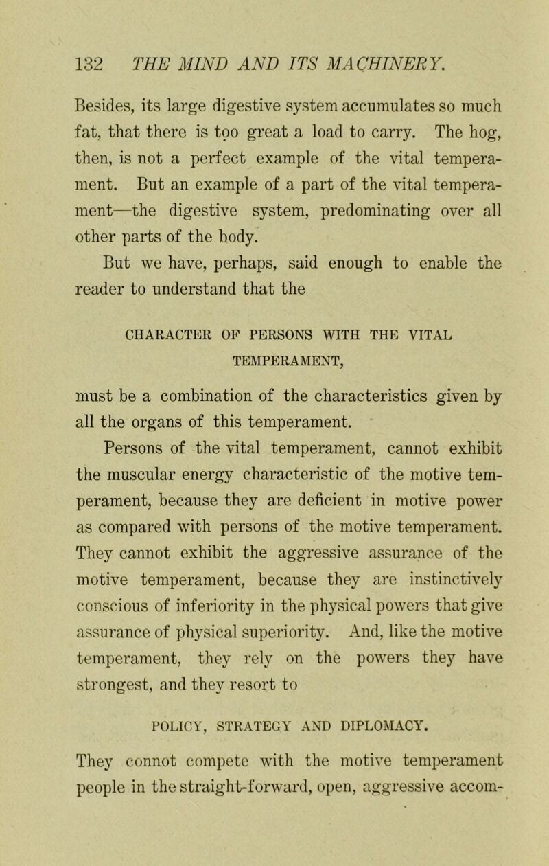 Besides, its large digestive system accumulates so much fat, that there is too great a load to carry. The hog, then, is not a perfect example of the vital tempera- ment. But an example of a part of the vital tempera- ment—the digestive system, predominating over all other parts of the body. But we have, perhaps, said enough to enable the reader to understand that the CHARACTER OP PERSONS WITH THE VITAL TEMPERAMENT, must be a combination of the characteristics given by all the organs of this temperament. Persons of the vital temperament, cannot exhibit the muscular energy characteristic of the motive tem- perament, because they are deficient in motive power as compared with persons of the motive temperament. They cannot exhibit the aggressive assurance of the motive temperament, because they are instinctively conscious of inferiority in the physical powers that give assurance of physical superiority. And, like the motive temperament, they rely on the powers they have strongest, and they resort to POLICY, STRATEGY AND DIPLOMACY. They connot compete with the motive temperament people in the straight-forward, open, aggressive accom-