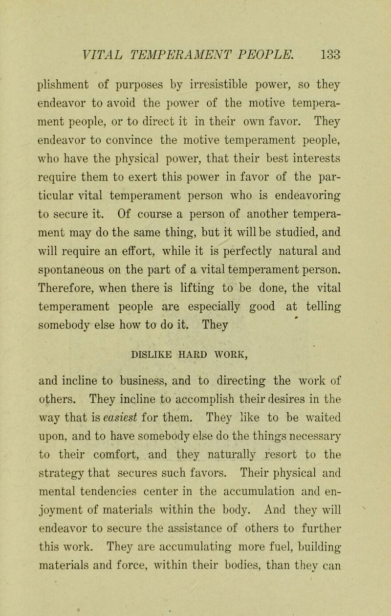 plishment of purposes by irresistible power, so they endeavor to avoid the power of the motive tempera- ment people, or to direct it in their own favor. They endeavor to convince the motive temperament people, who have the physical power, that their best interests require them to exert this power in favor of the par- ticular vital temperament person who is endeavoring to secure it. Of course a person of another tempera- ment may do the same thing, but it will be studied, and will require an effort, while it is perfectly natural and spontaneous on the part of a vital temperament person. Therefore, when there is lifting to be done, the vital temperament people are especially good at telling » somebody else how to do it. They DISLIKE HARD WORK, and incline to business, and to directing the work of others. They incline to accomplish their desires in the way that is easiest for them. They like to be waited upon, and to have somebody else do the things necessary to their comfort, and they naturally resort to the strategy that secures such favors. Their physical and mental tendencies center in the accumulation and en- joyment of materials within the body. And they will endeavor to secure the assistance of others to further this work. They are accumulating more fuel, building materials and force, within their bodies, than they can