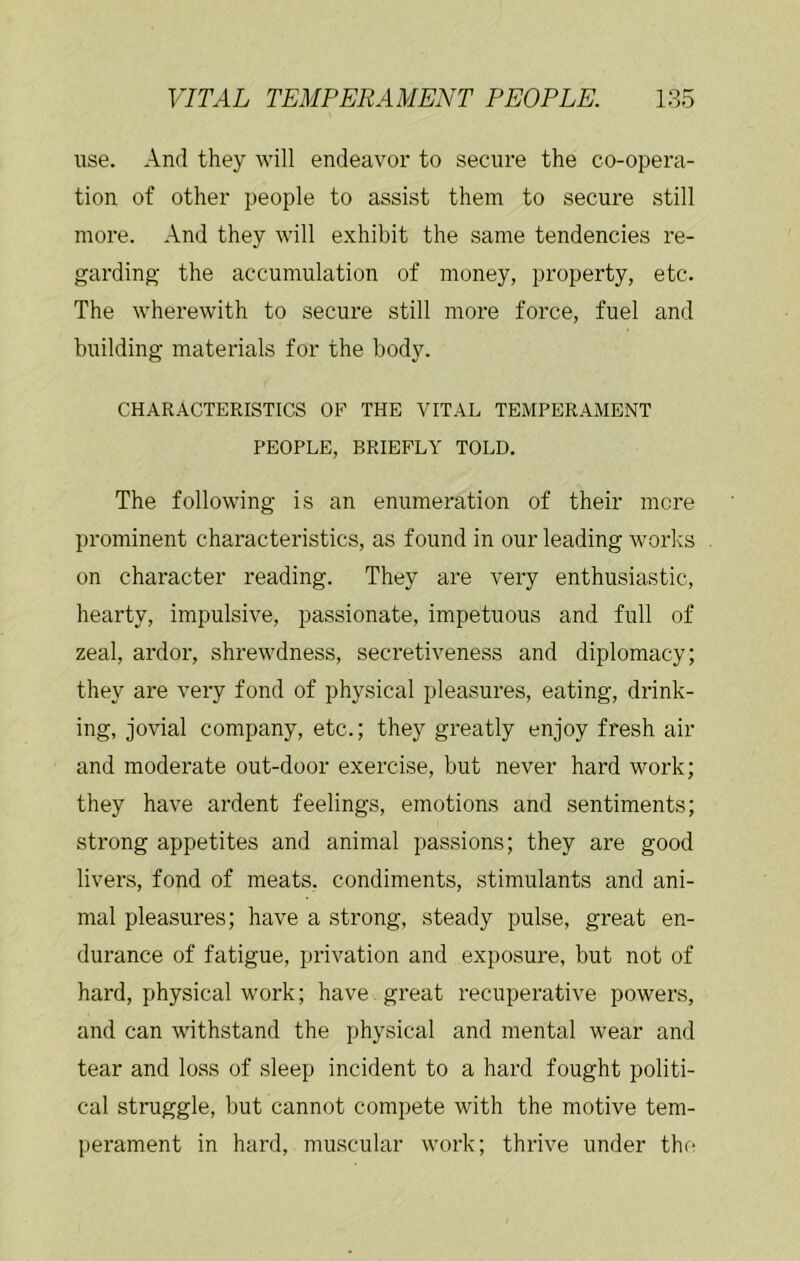 use. And they will endeavor to secure the co-opera- tion of other people to assist them to secure still more. And they will exhibit the same tendencies re- garding- the accumulation of money, property, etc. The wherewith to secure still more force, fuel and building materials for the body. CHARACTERISTICS OF THE VITAL TEMPERAMENT PEOPLE, BRIEFLY TOLD. The following is an enumeration of their mere prominent characteristics, as found in our leading works on character reading. They are very enthusiastic, hearty, impulsive, passionate, impetuous and full of zeal, ardor, shrewdness, secretiveness and diplomacy; they are very fond of physical pleasures, eating, drink- ing, jovial company, etc.; they greatly enjoy fresh air and moderate out-door exercise, but never hard work; they have ardent feelings, emotions and sentiments; strong appetites and animal passions; they are good livers, fond of meats, condiments, stimulants and ani- mal pleasures; have a strong, steady pulse, great en- durance of fatigue, privation and exposure, but not of hard, physical work; have great recuperative powers, and can withstand the physical and mental wear and tear and loss of sleep incident to a hard fought politi- cal struggle, but cannot compete with the motive tem- perament in hard, muscular work; thrive under the