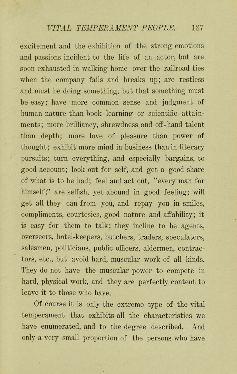 excitement and the exhibition of the strong emotions and passions incident to the life of an actor, but are soon exhausted in walking home over the railroad ties when the company fails and breaks up; are restless and must be doing something, but that something must be easy; have more common sense and judgment of human nature than book learning or scientific attain- ments; more brilliancy, shrewdness and off-hand talent than depth; more love of pleasure than power of thought; exhibit more mind in business than in literary pursuits; turn eveiything, and especially bargains, to good account; look out for self, and get a good share of what is to be had; feel and act out, “every man for himself;” are selfish, yet abound in good feeling; will get all they can from you, and repay you in smiles, compliments, courtesies, good nature and affability; it is easy for them to talk; they incline to be agents, overseers, hotel-keepers, butchers, traders, speculators, salesmen, politicians, public officers, aldermen, contrac- tors, etc., but avoid hard, muscular work of all kinds. They do not have the muscular power to compete in hard, physical work, and they are perfectly content to leave it to those who have. Of course it is only the extreme type of the vital temperament that exhibits all the characteristics we have enumerated, and to the degree described. And only a very small proj)ortion of the persons who have