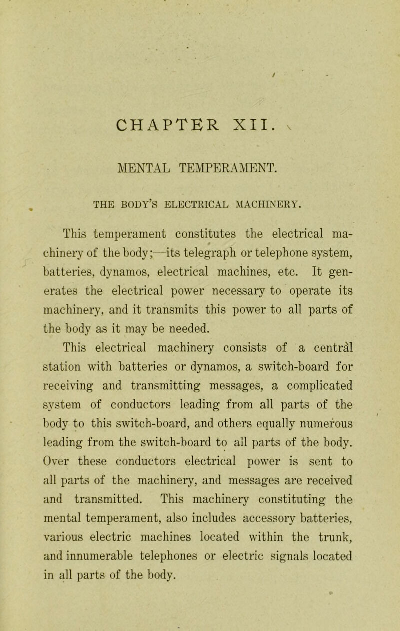 / CHAPTER XII. MENTAL TEMPERAMENT. THE body’s electrical MACHINERY. This temperament constitutes the electrical ma- chineryof the body;—its telegraph or telephone system, batteries, dynamos, electrical machines, etc. It gen- erates the electrical power necessary to operate its machinery, and it transmits this power to all parts of the body as it may be needed. This electrical machinery consists of a central station with batteries or dynamos, a switch-board for receiving and transmitting messages, a complicated system of conductors leading from all parts of the body to this switch-board, and others equally numerous leading from the switch-board to all parts of the body. Over these conductors electrical power is sent to all parts of the machinery, and messages are received and transmitted. This machinery constituting the mental temperament, also includes accessory batteries, various electric machines located within the trunk, and innumerable telephones or electric signals located in all parts of the body.