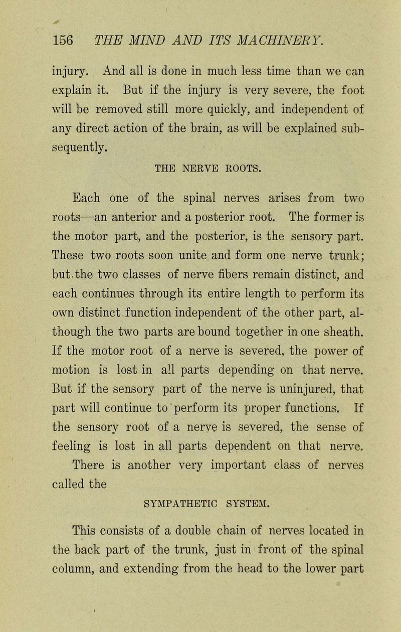 injury. And all is done in much less time than we can explain it. But if the injury is very severe, the foot will be removed still more quickly, and independent of any direct action of the brain, as will be explained sub- sequently. THE NERVE ROOTS. Each one of the spinal nerves arises from two roots—an anterior and a posterior root. The former is the motor part, and the posterior, is the sensory part. These two roots soon unite and form one nerve trunk; but.the two classes of nerve fibers remain distinct, and each continues through its entire length to perform its own distinct function independent of the other part, al- though the two parts are bound together in one sheath. If the motor root of a nerve is severed, the power of motion is lost in all parts depending on that nerve. But if the sensory part of the nerve is uninjured, that part will continue to perform its proper functions. If the sensory root of a nerve is .severed, the sense of feeling is lost in all parts dependent on that neiwe. There is another very important class of nerves called the SYMPATHETIC SYSTEM. This consists of a double chain of neiwes located in the back part of the trunk, just in front of the spinal column, and extending from the head to the lower part