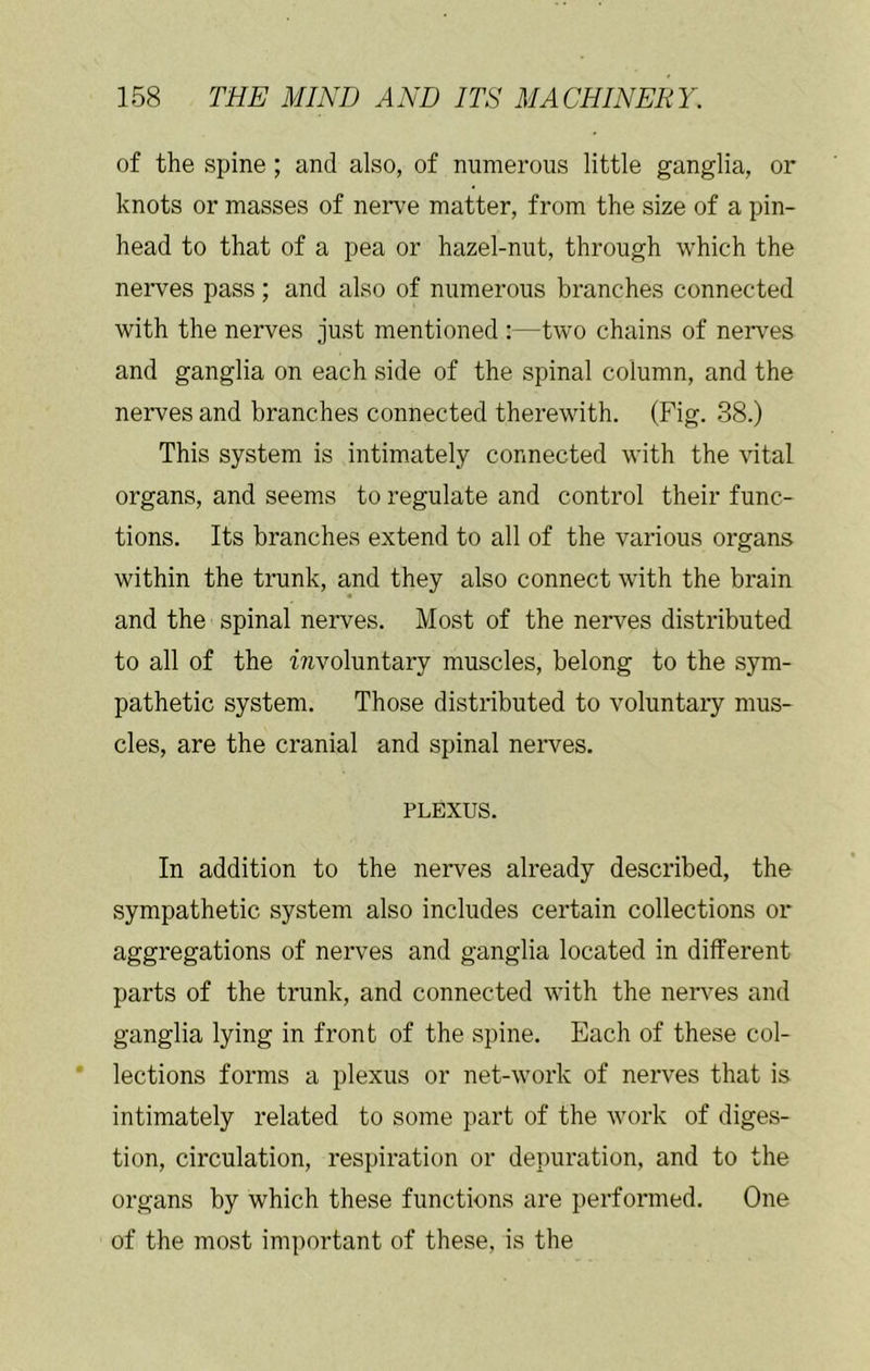 of the spine ; and also, of numerous little ganglia, or knots or masses of nerve matter, from the size of a pin- head to that of a pea or hazel-nut, through which the nerves pass; and also of numerous bi’anches connected with the nerves just mentioned :—two chains of nerves and ganglia on each side of the spinal column, and the nerves and branches connected therewith. (Fig. 38.) This system is intimately connected with the vital organs, and seems to regulate and control their func- tions. Its branches extend to all of the various organs within the trunk, and they also connect with the brain and the spinal nerves. Most of the nerves distributed to all of the ^voluntary muscles, belong to the sym- pathetic system. Those distributed to voluntary mus- cles, are the cranial and spinal nerves. PLEXUS. In addition to the nerves already described, the sympathetic system also includes certain collections or aggregations of nerves and ganglia located in different parts of the trunk, and connected with the ner\^es and ganglia lying in front of the spine. Each of these col- lections forms a plexus or net-work of nerves that is intimately related to some part of the work of diges- tion, circulation, respiration or depuration, and to the organs by which these functions are performed. One of the most important of these, is the