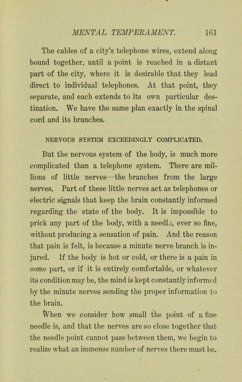 The cables of a city’s telephone wires, extend along bound together, until a point is reached in a distant part of the city, where it is desirable that they lead direct to individual telephones. At that point, they separate, and each extends to its ovm particular des- tination. We have the same plan exactly in the spinal cord and its branches. NERVOUS SYSTEM EXCEEDINGLY COMPLICATED. But the nervous system of the body, is much more complicated than a telephone system. There are mil- lions of little nerves—the branches from the large nerves. Part of these little nerves act as telephones or electric signals that keep the brain constantly informed regarding the state of the body. It is impossible to prick any part of the body, with a needle, ever so fine, without producing a sensation of pain. And the reason that pain is felt, is because a minute nerve branch is in- jured. If the body is hot or cold, or there is a pain in some part, or if it is entirely comfortable, or whatever its condition may be, the mind is kept constantly informed by the minute nerves sending the proper information to the brain. tVhen we consider how small the point of a fine needle is, and that the nerves are so close together that the needle point cannot pass between them, we begin to realize what an immense number of nerves there must be.