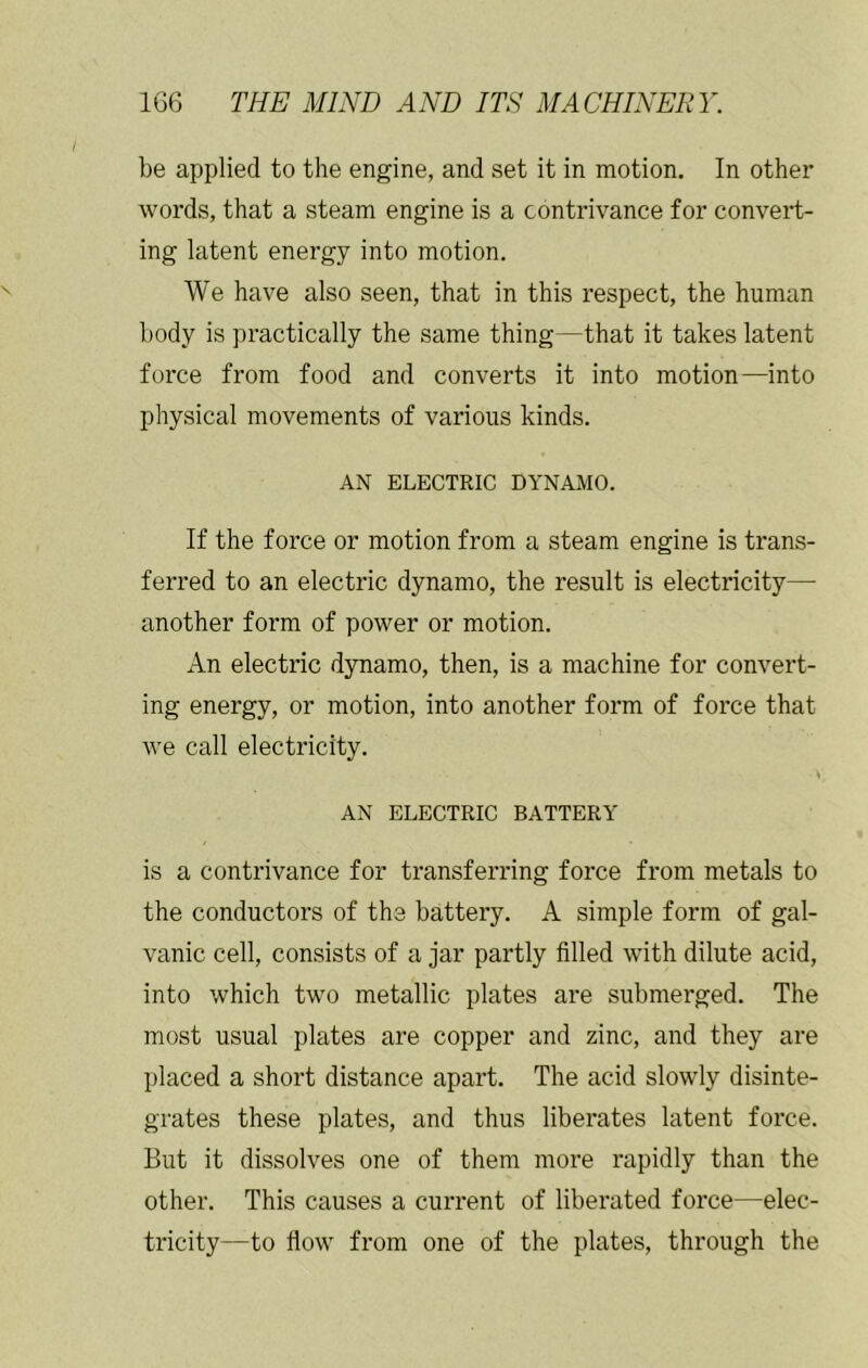 be applied to the engine, and set it in motion. In other words, that a steam engine is a contrivance for convert- ing latent energy into motion. We have also seen, that in this respect, the human body is practically the same thing—that it takes latent force from food and converts it into motion—into physical movements of various kinds. AN ELECTRIC DYNAMO. If the force or motion from a steam engine is trans- ferred to an electric dynamo, the result is electricity— another form of power or motion. An electric dynamo, then, is a machine for convert- ing energy, or motion, into another form of force that we call electricity. AN ELECTRIC BATTERY is a contrivance for transferring force from metals to the conductors of the battery. A simple form of gal- vanic cell, consists of a jar partly filled with dilute acid, into which two metallic plates are submerged. The most usual plates are copper and zinc, and they are placed a short distance apart. The acid slowly disinte- grates these plates, and thus liberates latent force. But it dissolves one of them more rapidly than the other. This causes a current of liberated force—elec- tricity—to flow from one of the plates, through the