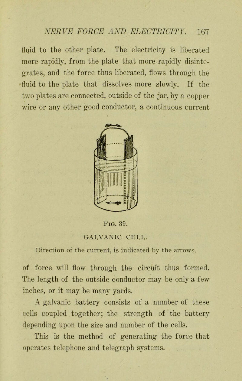fluid to the other plate. The electricity is liberated more rapidly, from the plate that more rapidly disinte- grates, and the force thus liberated, flows through the • fluid to the plate that dissolves more slowly. If the two plates are connected, outside of the jar, by a copper wire or any other good conductor, a continuous current Fig. 39. GALVANIC CELL. Direction of the current, is indicated by the arrows. of force will flow through the circuit thus formed. The length of the outside conductor may be only a few inches, or it may be many yards. A galvanic battery consists of a number of these cells coupled together; the strength of the battery depending upon the size and number of the cells. This is the method of generating the force that operates telephone and telegraph systems.
