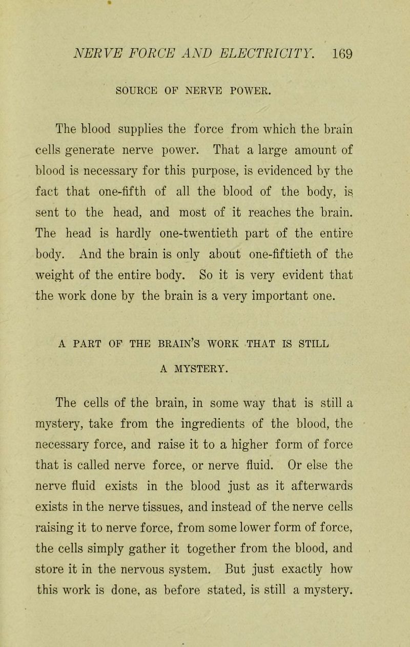 SOURCE OP NERVE POWER. The blood supplies the force from which the brain cells generate nerve power. That a large amount of blood is necessary for this purpose, is evidenced by the fact that one-fifth of all the blood of the body, is sent to the head, and most of it reaches the brain. The head is hardly one-twentieth part of the entire body. And the brain is only about one-fiftieth of the weight of the entire body. So it is very evident that the work done by the brain is a very important one. A PART OF THE BRAIN’S WORK THAT IS STILL A MYSTERY. The cells of the brain, in some way that is still a mystery, take from the ingredients of the blood, the necessary force, and raise it to a higher form of force that is called nerve force, or nerve fluid. Or else the nerve fluid exists in the blood just as it afterwards exists in the nerve tissues, and instead of the nerve cells raising it to nerve force, from some lower form of force, the cells simply gather it together from the blood, and store it in the nervous system. But just exactly how this work is done, as before stated, is still a mystery.