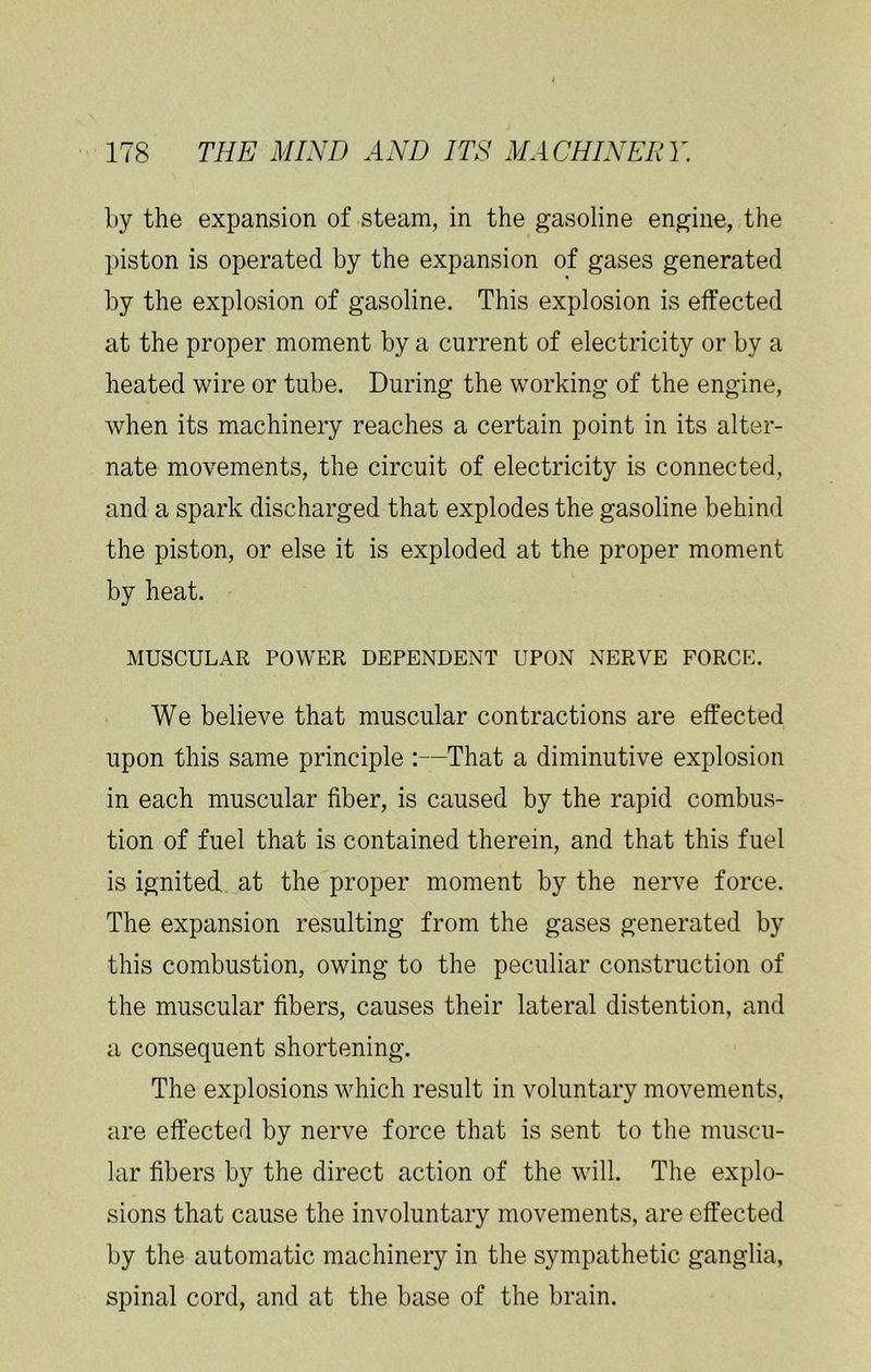 by the expansion of steam, in the gasoline engine, the piston is operated by the expansion of gases generated by the explosion of gasoline. This explosion is effected at the proper moment by a current of electricity or by a heated wire or tube. During the working of the engine, when its machinery reaches a certain point in its alter- nate movements, the circuit of electricity is connected, and a spark discharged that explodes the gasoline behind the piston, or else it is exploded at the proper moment by heat. MUSCULAR POWER DEPENDENT UPON NERVE FORCE. We believe that muscular contractions are effected upon this same principle :—That a diminutive explosion in each muscular fiber, is caused by the rapid combu.s- tion of fuel that is contained therein, and that this fuel is ignited at the proper moment by the nerve force. The expansion resulting from the gases generated by this combustion, owing to the peculiar construction of the muscular fibers, causes their lateral distention, and a consequent shortening. The explosions which result in voluntary movements, are effected by nerve force that is sent to the muscu- lar fibers by the direct action of the will. The explo- sions that cause the involuntary movements, are effected by the automatic machinery in the sympathetic ganglia, spinal cord, and at the base of the brain.