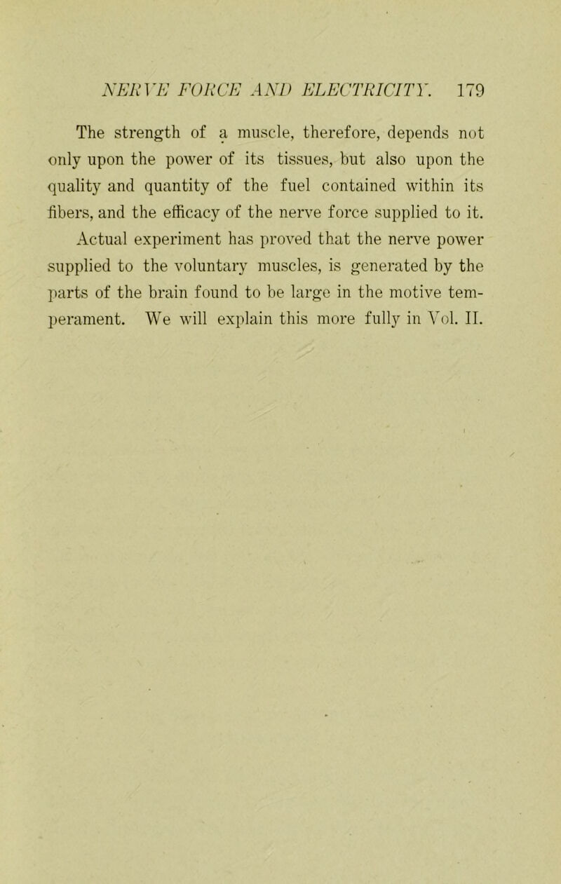 The strength of a muscle, therefore, depends not only upon the power of its tissues, but also upon the quality and quantity of the fuel contained within its hbers, and the efficacy of the nerve force supplied to it. Actual experiment has proved that the nerve power supplied to the voluntary muscles, is generated by the parts of the brain found to be large in the motive tem- perament. We will explain this more fully in Yol. II.