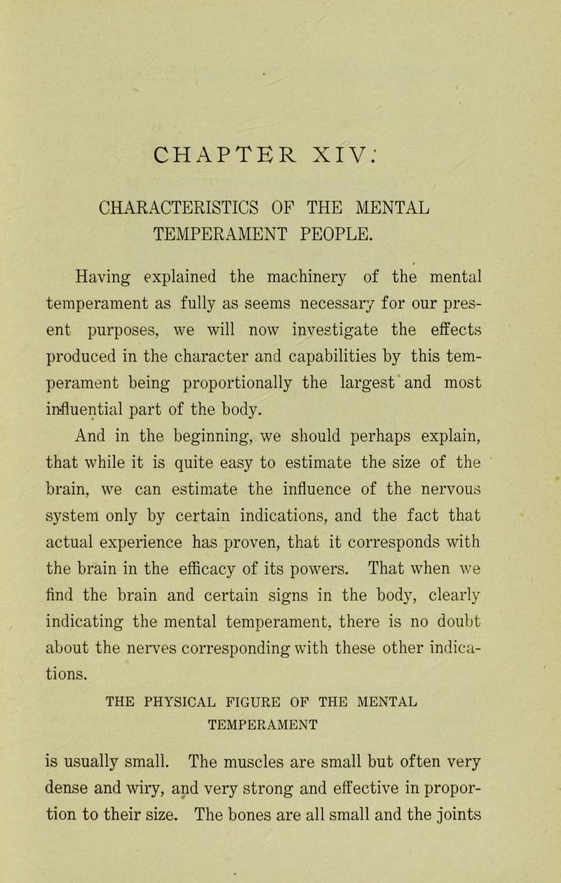 CHAPTER XIV; CHARACTERISTICS OF THE MENTAL TEMPERAMENT PEOPLE. Having explained the machinery of the mental temperament as fully as seems necessary for our pres- ent purposes, we will now investigate the effects produced in the character and capabilities by this tem- perament being proportionally the largest and most influential part of the body. And in the beginning, we should perhaps explain, that while it is quite easy to estimate the size of the brain, we can estimate the influence of the nervous system only by certain indications, and the fact that actual experience has proven, that it corresponds with the brain in the efficacy of its powers. That when we find the brain and certain signs in the body, clearly indicating the mental temperament, there is no doubt about the neiwes corresponding with these other indica- tions. THE PHYSICAL FIGURE OP THE MENTAL TEMPERAMENT is usually small. The muscles are small but often very dense and wiry, and very strong and effective in propor- tion to their size. The bones are all small and the joints