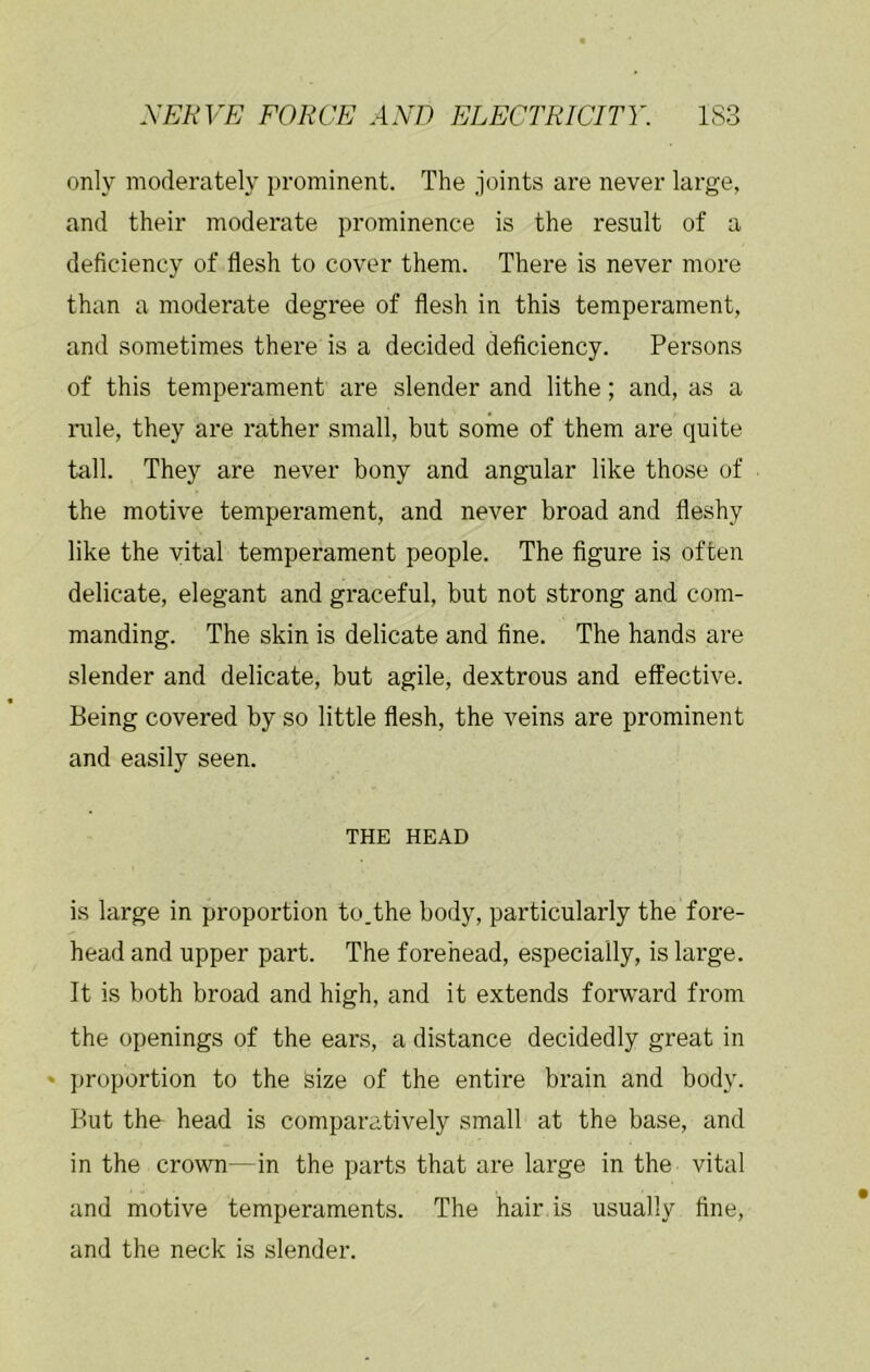 only moderately prominent. The joints are never large, and their moderate prominence is the result of a deficiency of flesh to cover them. There is never more than a moderate degree of flesh in this temperament, and sometimes there is a decided deficiency. Persons of this temperament are slender and lithe; and, as a nile, they are rather small, but some of them are quite tall. They are never bony and angular like those of the motive temperament, and never broad and fleshy like the vital temperament people. The figure is often delicate, elegant and graceful, but not strong and com- manding. The skin is delicate and fine. The hands are slender and delicate, but agile, dextrous and effective. Being covered by so little flesh, the veins are prominent and easily seen. THE HEAD is large in proportion to.the body, particularly the fore- head and upper part. The forehead, especially, is large. It is both broad and high, and it extends forward from the openings of the ears, a distance decidedly great in * proportion to the size of the entire brain and body. But the- head is comparatively small at the base, and in the crown—in the parts that are large in the vital and motive temperaments. The hair is usually fine, and the neck is slender.