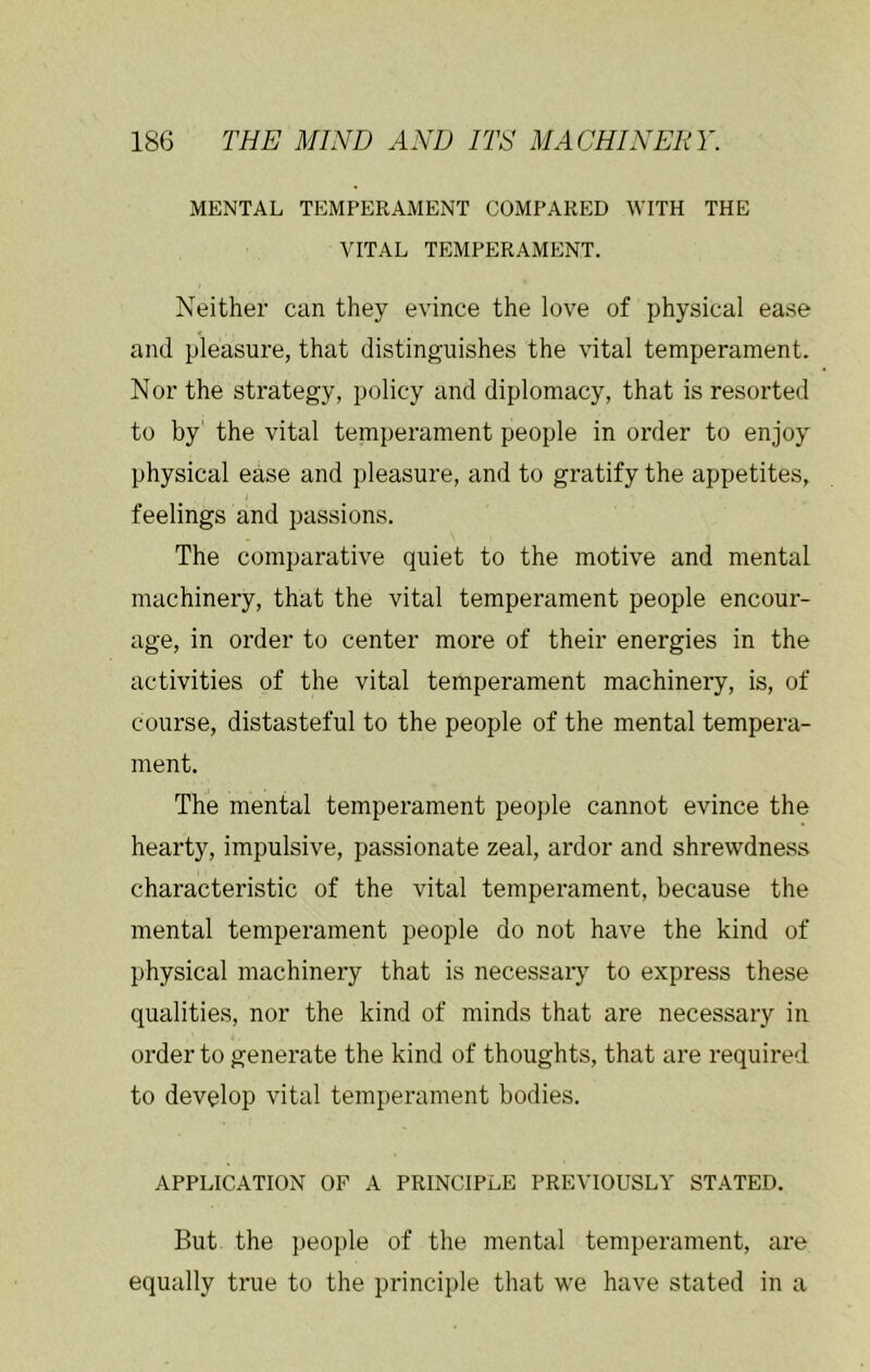 MENTAL TEMPERAMENT COMPARED WITH THE VITAL TEMPERAMENT. Neither can they evince the love of physical ease and pleasure, that distinguishes the vital temperament. Nor the strategy, policy and diplomacy, that is resorted to by the vital temperament people in order to enjoy physical ease and pleasure, and to gratify the appetites, feelings and passions. The comparative quiet to the motive and mental machinery, that the vital temperament people encour- age, in order to center more of their energies in the activities of the vital temperament machinery, is, of course, distasteful to the people of the mental tempera- ment. The mental temperament people cannot evince the hearty, impulsive, passionate zeal, ardor and shrewdness characteristic of the vital temperament, because the mental temperament people do not have the kind of physical machinery that is necessary to express these qualities, nor the kind of minds that are necessary in order to generate the kind of thoughts, that are required to develop vital temperament bodies. APPLICATION OF A PRINCIPLE PREVIOUSLY STATED. But the people of the mental temperament, are equally true to the principle that we have stated in a