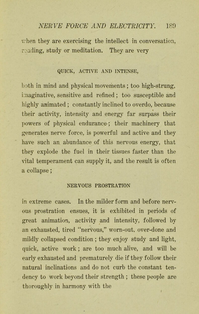 when they are exercising the intellect in conversation, reading, study or meditation. They are very QUICK, ACTIVE AND INTENSE, both in mind and physical movements; too high-strung, imaginative, sensitive and refined ; too susceptible and highly animated ; constantly inclined to overdo, because their activity, intensity and energy far surpass their powers of physical endurance; their machinery that generates nerve force, is powerful and active and they have such an abundance of this nervous energy, that they explode the fuel in their tissues faster than the \dtal temperament can supply it, and the result is often a collapse; NERVOUS PROSTRATION in extreme cases. In the milder form and before nerv- ous prostration ensues, it is exhibited in periods of great animation, activity and intensity, followed by an exhausted, tired “nervous,” worn-out, over-done and mildly collapsed condition ; they enjoy study and light, quick, active work; are too much alive, and will be early exhausted and prematurely die if they follow their natural inclinations and do not curb the constant ten- dency to work beyond their strength ; these people are thoroughly in harmony with the