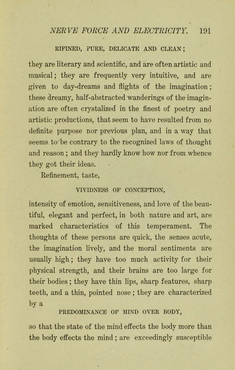 RIFINED, PURE, DELICATE AND CLEAN; they are literary and scientific, and are often artistic and musical; they are frequently very intuitive, and are given to day-dreams and flights of the imagination; these dreamy, half-abstracted wanderings of the imagin- ation are often crystalized in the finest of poetry and artistic productions, that seem to have resulted from no definite purpose nor previous plan, and in a way that seems to'be contrary to the recognized laws of thought and reason ; and they hardly know how nor from whence they got their ideas. Refinement, taste, VIVIDNESS OF CONCEPTION, intensity of emotion, sensitiveness, and love of the beau- tiful, elegant and perfect, in both nature and art, are marked characteristics of this temperament. The thoughts of these persons are quick, the senses acute, the imagination lively, and the moral sentiments are usually high; they have too much activity for their physical strength, and their brains are too large for their bodies ; they have thin lips, sharp features, sharp teeth, and a thin, pointed nose ; they are characterized by a PREDOMINANCE OF MIND OVER BODY, SO that the state of the mind effects the body more than the body effects the mind ; are exceedingly susceptible