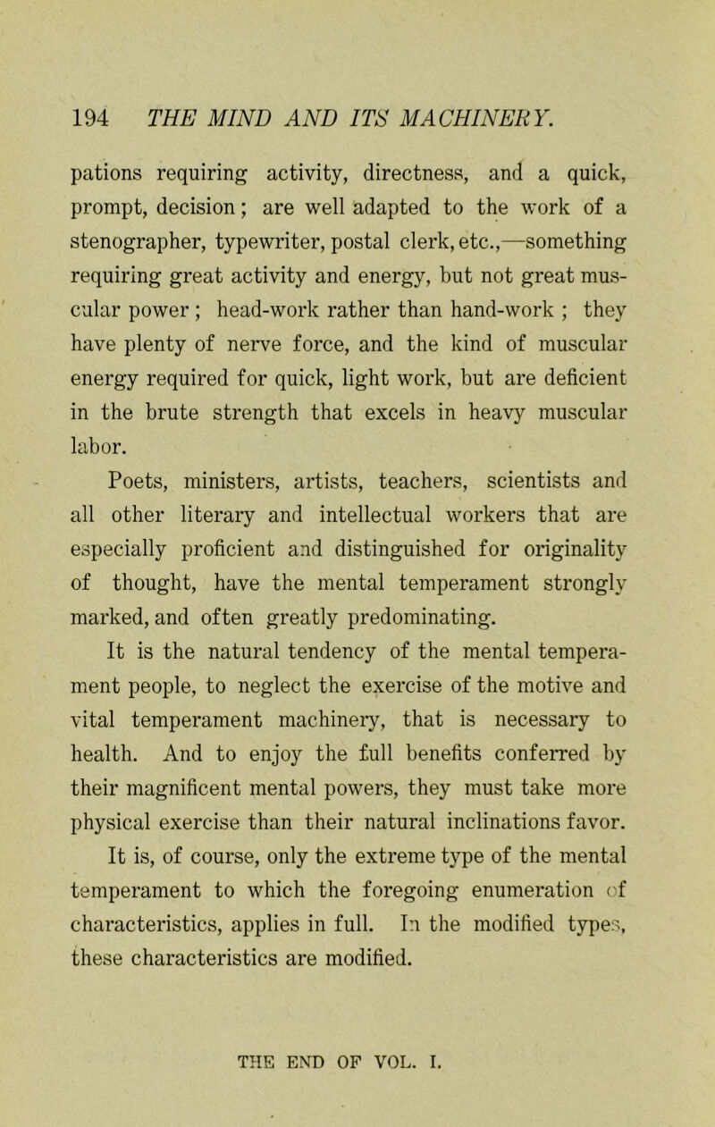 pations requiring activity, directness, and a quick, prompt, decision; are well adapted to the work of a stenographer, typewriter, postal clerk, etc.,—something requiring great activity and energy, but not great mus- cular power ; head-work rather than hand-work ; they have plenty of nerve force, and the kind of muscular energy required for quick, light work, but are deficient in the brute strength that excels in heavy muscular labor. Poets, ministers, artists, teachers, scientists and all other literary and intellectual workers that are especially proficient and distinguished for originality of thought, have the mental temperament strongly marked, and often greatly predominating. It is the natural tendency of the mental tempera- ment people, to neglect the exercise of the motive and vital temperament machinery, that is necessary to health. And to enjoy the full benefits conferred by their magnificent mental powers, they must take more physical exercise than their natural inclinations favor. It is, of course, only the extreme type of the mental temperament to which the foregoing enumeration of characteristics, applies in full. In the modified types, these characteristics are modified. THE END OF VOL. I.