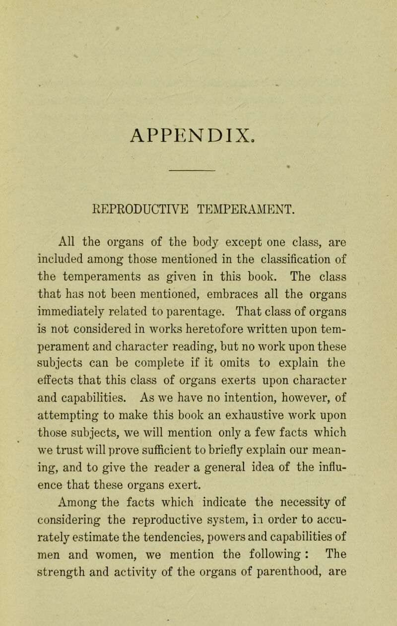 APPENDIX, REPRODUCTIVE TEMPERAMENT. All the organs of the body except one class, are included among those mentioned in the classification of the temperaments as given in this book. The class that has not been mentioned, embraces all the organs immediately related to parentage. That class of organs is not considered in works heretofore written upon tem- perament and character reading, but no work upon these subjects can be complete if it omits to explain the effects that this class of organs exerts upon character and capabilities. As we have no intention, however, of attempting to make this book an exhaustive work upon those subjects, we will mention only a few facts which w’e trust will prove sufficient to briefly explain our mean- ing, and to give the reader a general idea of the influ- ence that these organs exert. Among the facts which indicate the necessity of considering the reproductive system, in order to accu- rately estimate the tendencies, powers and capabilities of men and women, we mention the following : The strength and activity of the organs of parenthood, are