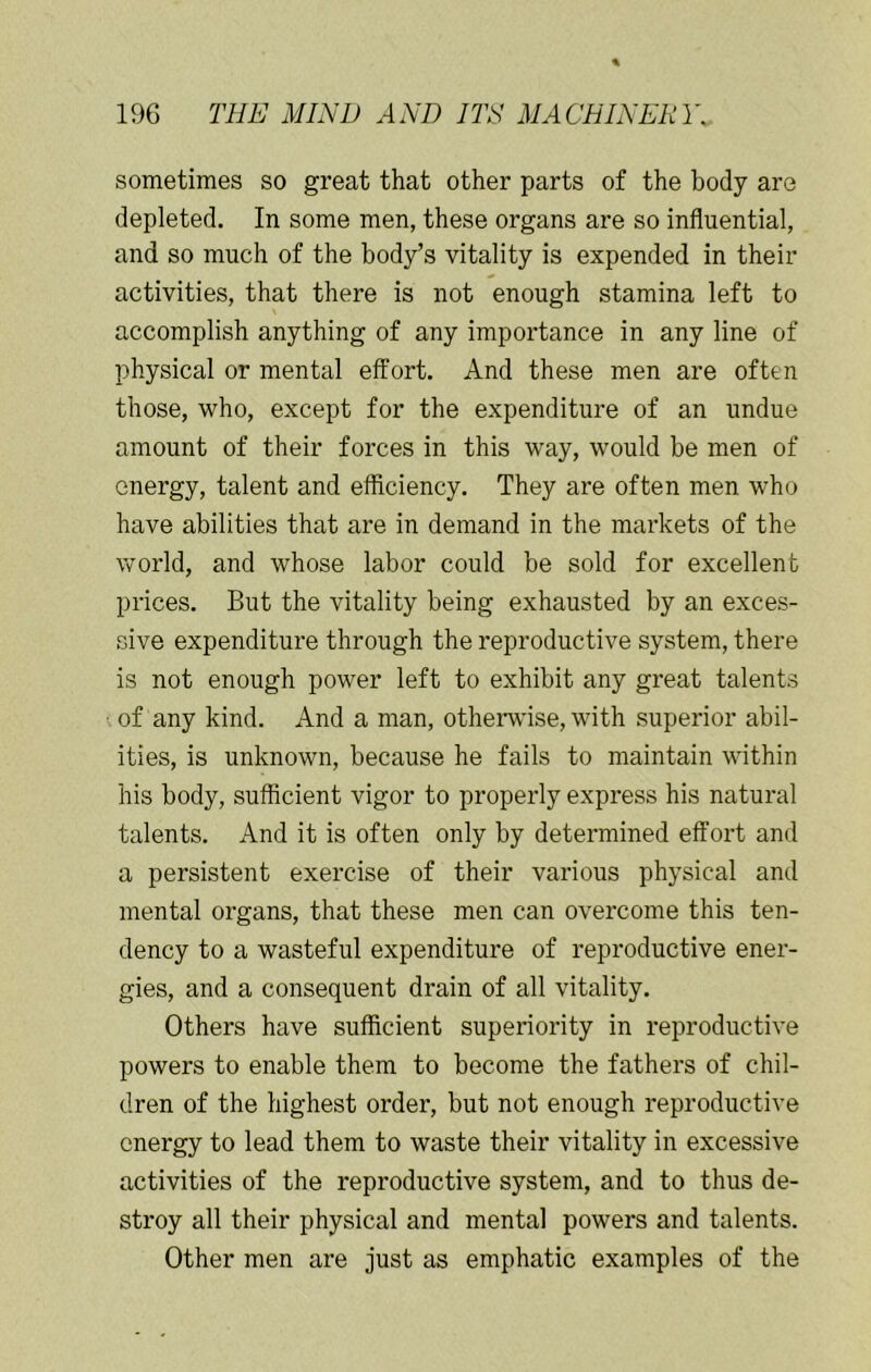 sometimes so great that other parts of the body are depleted. In some men, these organs are so influential, and so much of the body’s vitality is expended in their activities, that there is not enough stamina left to accomplish anything of any importance in any line of physical or mental effort. And these men are often those, who, except for the expenditure of an undue amount of their forces in this way, would be men of energy, talent and efficiency. They are often men who have abilities that are in demand in the markets of the world, and whose labor could be sold for excellent prices. But the vitality being exhausted by an exces- sive expenditure through the reproductive system, there is not enough power left to exhibit any great talents • of any kind. And a man, othenvise, with superior abil- ities, is unknown, because he fails to maintain within his body, sufficient vigor to properly express his natural talents. And it is often only by determined effort and a persistent exercise of their various physical and mental organs, that these men can overcome this ten- dency to a wasteful expenditure of reproductive ener- gies, and a consequent drain of all vitality. Others have sufficient superiority in reproductive powers to enable them to become the fathers of chil- dren of the highest order, but not enough reproductive energy to lead them to waste their vitality in excessive activities of the reproductive system, and to thus de- stroy all their physical and mental powers and talents. Other men are just as emphatic examples of the