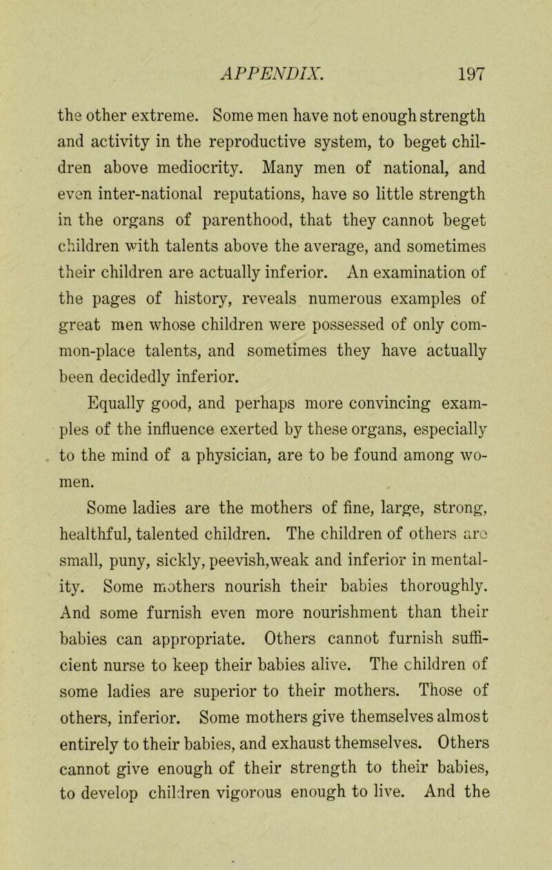 the other extreme. Some men have not enough strength and activity in the reproductive system, to beget chil- dren above mediocrity. Many men of national, and even inter-national reputations, have so little strength in the organs of parenthood, that they cannot beget children with talents above the average, and sometimes their children are actually inferior. An examination of the pages of history, reveals numerous examples of great men whose children were possessed of only com- mon-place talents, and sometimes they have actually been decidedly inferior. Equally good, and perhaps more convincing exam- ples of the influence exerted by these organs, especially to the mind of a physician, are to be found among wo- men. Some ladies are the mothers of fine, large, strong, healthful, talented children. The children of others are small, puny, sickly, peevish,weak and inferior in mental- ity. Some mothers nourish their babies thoroughly. And some furnish even more nourishment than their babies can appropriate. Others cannot furnish suffi- cient nurse to keep their babies alive. The children of some ladies are superior to their mothers. Those of others, inferior. Some mothers give themselves almost entirely to their babies, and exhaust themselves. Others cannot give enough of their strength to their babies, to develop children vigorous enough to live. And the