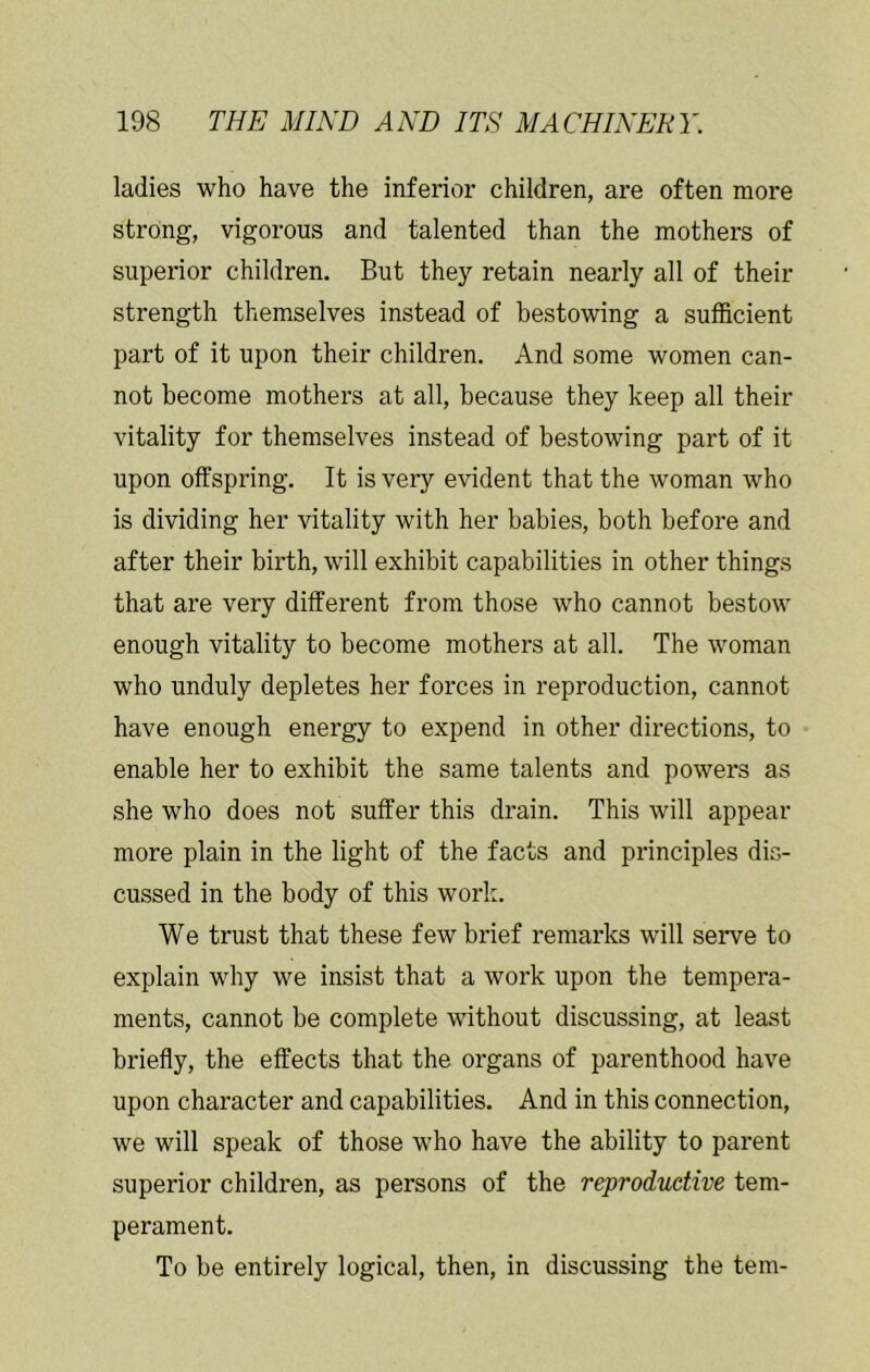 ladies who have the inferior children, are often more strong, vigorous and talented than the mothers of superior children. But they retain nearly all of their strength themselves instead of bestowing a sufficient part of it upon their children. And some women can- not become mothers at all, because they keep all their vitality for themselves instead of bestowing part of it upon olfspring. It is very evident that the woman who is dividing her vitality with her babies, both before and after their birth, will exhibit capabilities in other things that are very different from those who cannot bestow enough vitality to become mothers at all. The woman who unduly depletes her forces in reproduction, cannot have enough energy to expend in other directions, to enable her to exhibit the same talents and powers as she who does not suffer this drain. This will appear more plain in the light of the facts and principles dis- cussed in the body of this work. We trust that these few brief remarks will serve to explain why we insist that a work upon the tempera- ments, cannot be complete without discussing, at least briefly, the effects that the organs of parenthood have upon character and capabilities. And in this connection, we will speak of those who have the ability to parent superior children, as persons of the reproductive tem- perament. To be entirely logical, then, in discussing the tern-