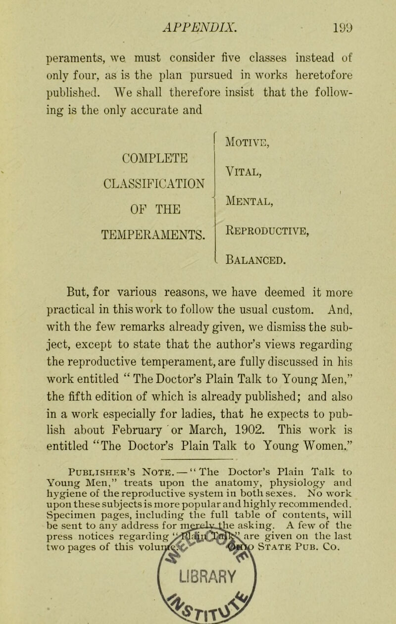 peraments, we must consider five classes instead of only four, as is the plan pursued in works heretofore published. AVe shall therefore insist that the follow- ing is the only accurate and COMPLETE CLASSIFICATION OF THE TEMPERAMENTS. [ Motive, Vital, Mental, Reproductive, Balanced. But, for various reasons, we have deemed it more practical in this work to follow the usual custom. And, with the few remarks already given, we dismiss the sub- ject, except to state that the author’s views regarding the reproductive temperament, are fully discussed in his work entitled “ The Doctor’s Plain Talk to Young Men,” the fifth edition of which is already published; and also in a work especially for ladies, that he expects to pub- lish about February or March, 1902. This work is entitled “The DoctoFs Plain Talk to Young Women.” Publisher’s Note. — “The Doctor’s Plain Talk to Young Men,” treats upon the anatomy, physiology and hygiene of the reproductive system in both sexes. No work upon these subjects is more popular and highly recommended. Specimen pages, including the full table of contents, will be sent to any address for mgrid^Lthe asking. A few of the press notices regarding given on the last two pages of this voluraf^ft^ State Pub. Co. LIBRARY