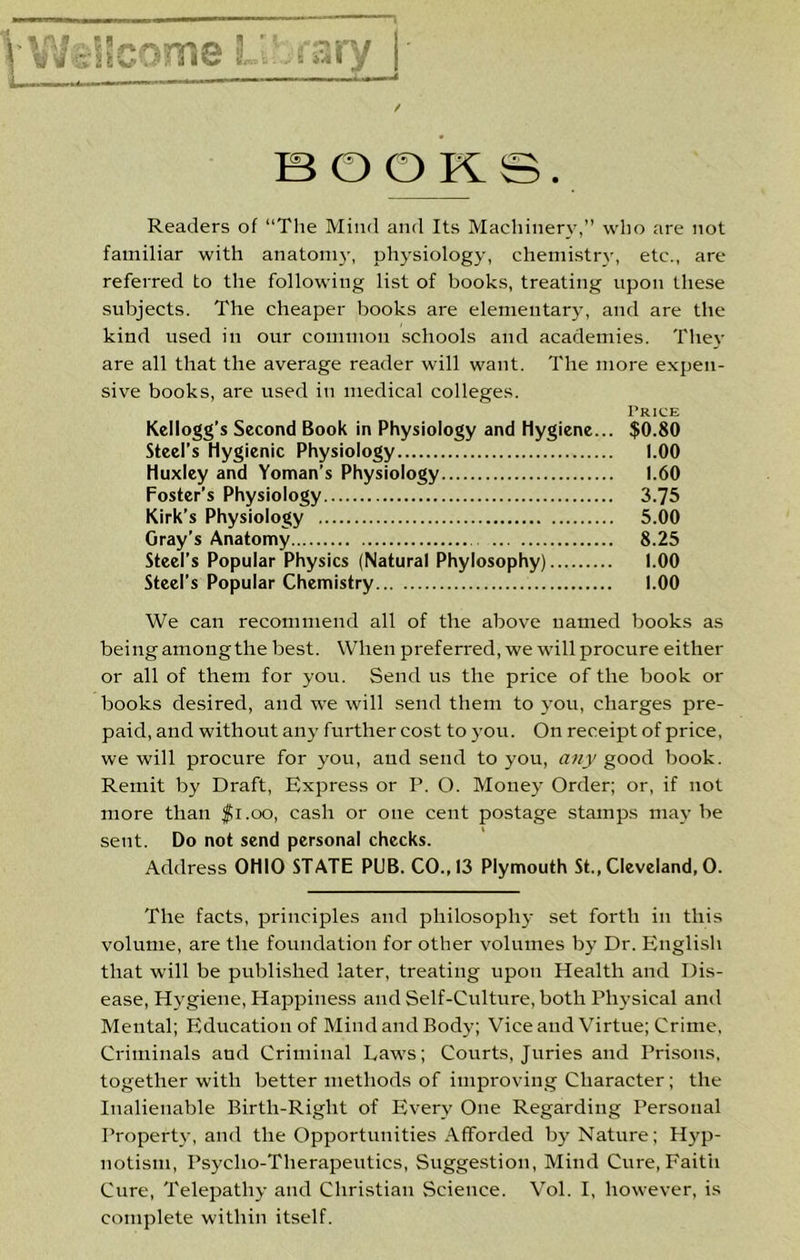 V\A?sltCQmeL j'3ry / m O B . Readers of “The Mind and Its Machinery,’’ who are not familiar with anatoni}', physiology, chemistr\-, etc., are referred to the following list of books, treating upon these subjects. The cheaper books are elementary, and are the kind used in our common .schools and academies. They are all that the average reader will want. The more expen- sive books, are used in medical colleges. Price Kellogg’s Second Book in Physiology and Hygiene... $0.80 Steel’s Hygienic Physiology 1.00 Huxley and Yoman’s Physiology 1.60 Foster’s Physiology 3.75 Kirk’s Physiology 5.00 Gray’s Anatomy 8.25 Steel’s Popular Physics (Natural Phylosophy) 1.00 Steel’s Popular Chemistry 1.00 We can recommend all of the above named books as being among the best. When preferred, we will procure either or all of them for you. Send us the price of the book or books desired, and we will send them to you, charges pre- paid, and without any further cost to )’ou. On receipt of price, we will procure for you, and send to you, any good book. Remit by Draft, Express or P. O. Money Order; or, if not more than $i.oo, cash or one cent postage stamps may be sent. Do not send personal checks. Address OHIO STATE PUB. CO., 13 Plymouth St., Cleveland, 0. The facts, principles and philosophy set forth in this volume, are the foundation for other volumes by Dr. English that will be published later, treating upon Health and Dis- ease, Hygiene, Happiness and Self-Culture, both Physical and Mental; Education of Mind and Body; Vice and Virtue; Crime, Criminals and Criminal Laws; Courts, Juries and Prisons, together with better methods of improving Character; the Inalienable Birth-Right of Every One Regarding Personal Property, and the Opportunities Afforded by Nature; Hyp- notism, Psycho-Therapeutics, Suggestion, Mind Cure,Faitii Cure, Telepathy and Christian Science. Vol. I, however, is complete within itself.