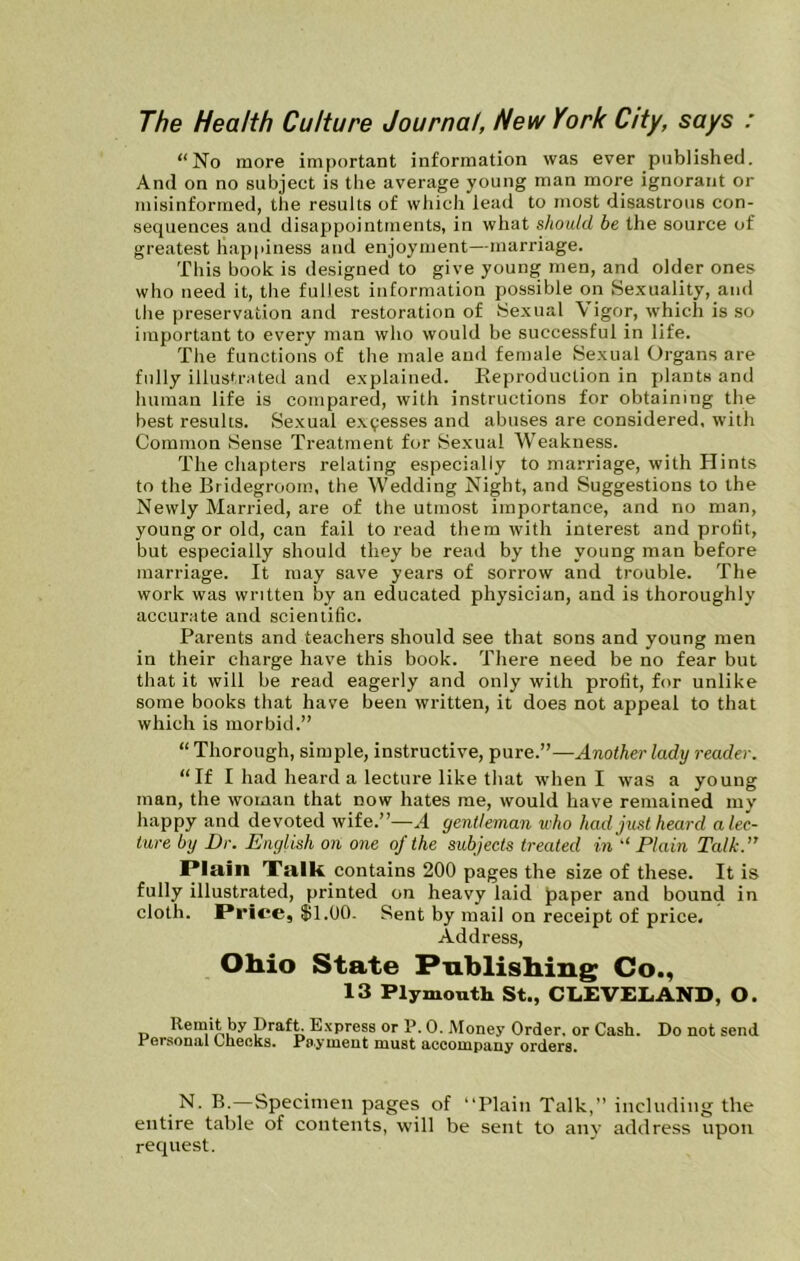 The Health Culture Journal, New York City, says : “No more important information was ever published. And on no subject is the average young man more ignorant or misinformed, the results of which lead to most disastrous con- sequences and disappointments, in what should be the source of greatest happiness and enjoyment—marriage. This book is designed to give young men, and older ones who need it, the fullest information possible on Se.xuality, and the preservation and restoration of 8exual \ igor, which is so important to every man who would be successful in life. The functions of the male and female Se.xual Organs are fully illustrated and e.xplaiued. Keproduction in plants and human life is compared, with instructions for obtaining the best results. Se.xual e.x^esses and abuses are considered, with Common Sense Treatment for Sexual Weakness. The chapters relating especially to marriage, with Hints to the Bridegroom, the Wedding Night, and Suggestions to the Newly Married, are of the utmost importance, and no man, young or old, can fail to read them with interest and profit, but especially should they be read by the young man before marriage. It may save years of sorrow and trouble. The work was written by an educated physician, and is thoroughly accurate and scientific. Parents and teachers should see that sons and young men in their charge have this book. There need be no fear but that it will be read eagerly and only with profit, for unlike some books that have been written, it does not appeal to that which is morbid.” “ Thorough, simple, instructive, pure.”—MnotAcr lady reader. “If I had heard a lecture like that when I was a young man, the woman that now hates me, would have remained my happy and devoted wife.”—A gentleman who had just heard a lec- ture by Dr. English on one of the subjects treated in “Plain Tcdk.” Plain Xalk contains 200 pages the size of these. It is fully illustrated, printed on heavy laid paper and bound in cloth. Price, $1.00. Sent by mail on receipt of price. Address, Ohio State Publishing Co., 13 Plymouth St., CLEVELAND, O. Remit by Draf^ E.xpress or R. 0. Money Order, or Cash. Do not send l^ersonal Oiibcks. PD.ymieiit must accompany orders. N. B.—Specimen pages of “Plain Talk,” including the entire table of contents, will be sent to anv address upon request.