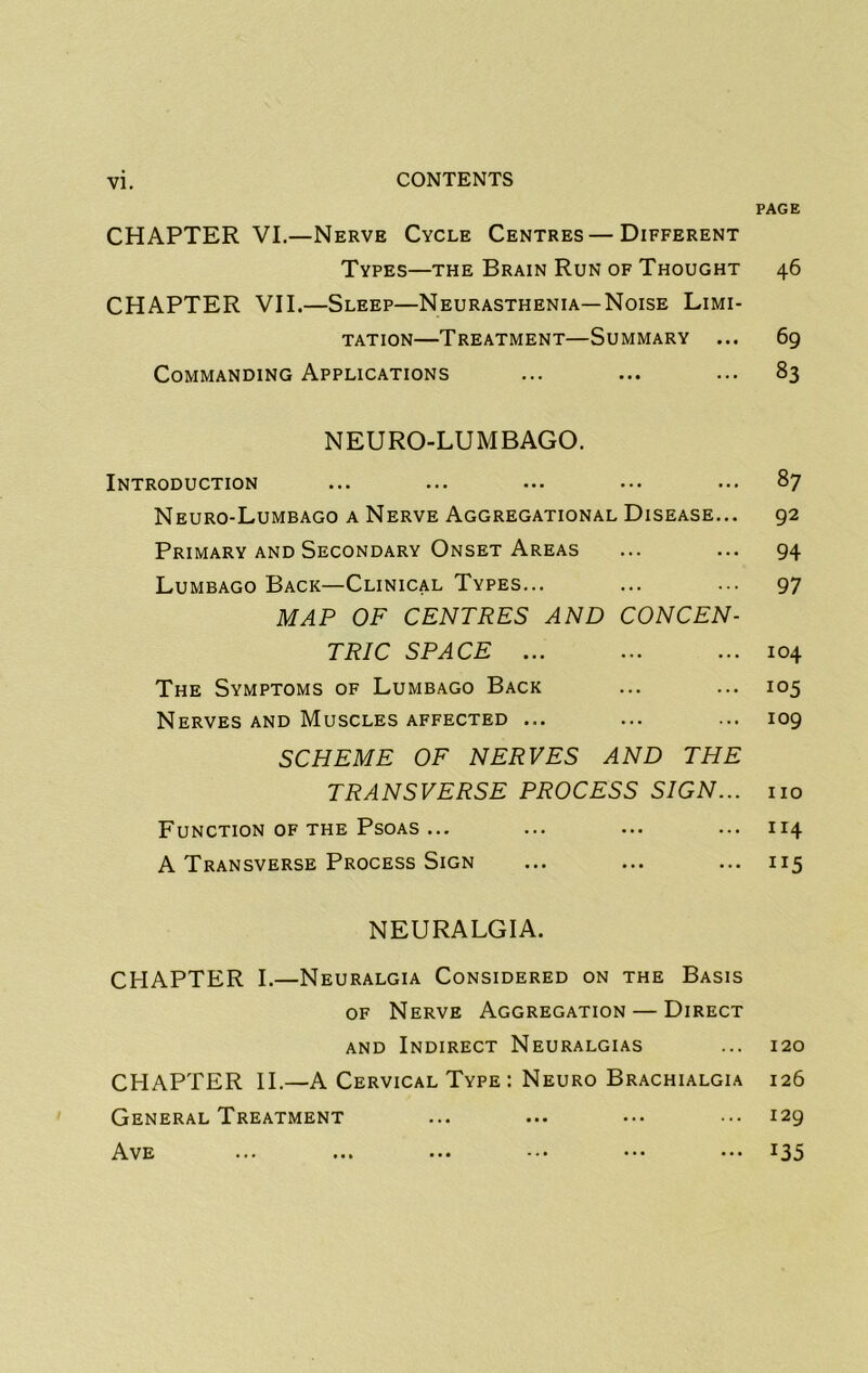 CHAPTER VI.—Nerve Cycle Centres—Different Types—the Brain Run of Thought CHAPTER VII.—Sleep—Neurasthenia—Noise Limi- tation—Treatment—Summary ... Commanding Applications NEURO-LUMBAGO. Introduction Neuro-Lumbago a Nerve Aggregational Disease... Primary AND Secondary Onset Areas Lumbago Back—Clinical Types... MAP OF CENTRES AND CONCEN- TRIC SPACE ... The Symptoms of Lumbago Back Nerves AND Muscles affected ... SCHEME OF NERVES AND THE TRANSVERSE PROCESS SIGN... Function OF THE Psoas ... A Transverse Process Sign NEURALGIA. CHAPTER I.—Neuralgia Considered on the Basis OF Nerve Aggregation — Direct and Indirect Neuralgias CHAPTER II.—A Cervical Type : Neuro Brachialgia General Treatment Ave ... ... ••• ••• ••• PAGE 46 69 83 87 92 94 97 104 105 109 110 114 115 120 126 129 135