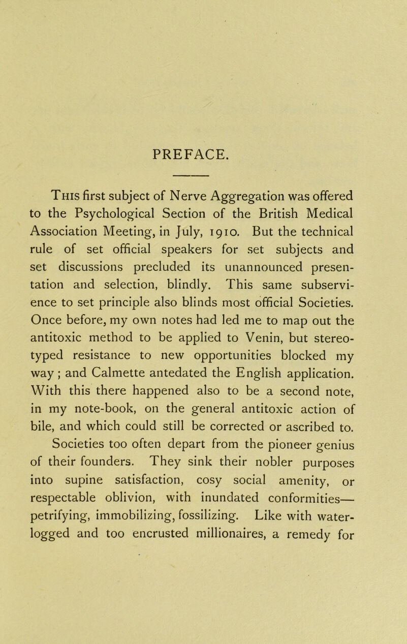 PREFACE. This first subject of Nerve Aggregation was offered to the Psychological Section of the British Medical Association Meeting, in July, 1910. But the technical rule of set official speakers for set subjects and set discussions precluded its unannounced presen- tation and selection, blindly. This same subservi- ence to set principle also blinds most official Societies. Once before, my own notes had led me to map out the antitoxic method to be applied to Venin, but stereo- typed resistance to new opportunities blocked my way; and Calmette antedated the English application. With this there happened also to be a second note, in my note-book, on the general antitoxic action of bile, and which could still be corrected or ascribed to. Societies too often depart from the pioneer genius of their founders. They sink their nobler purposes into supine satisfaction, cosy social amenity, or respectable oblivion, with inundated conformities— petrifying, immobilizing, fossilizing. Like with water- logged and too encrusted millionaires, a remedy for
